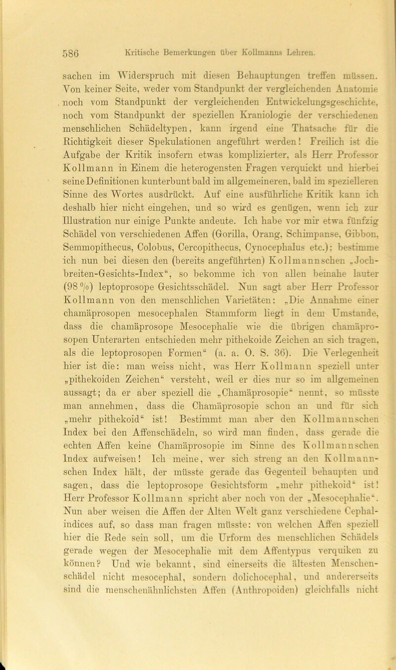 Sachen im Widersi)ruch mit die.sen Behauptungen treffen mü..ssen. Von keiner Seite, weder vom Standpunkt der vergleichenden Anatomie noch vom Standpunkt der vergleichenden Entwickelungsgeschichte, noch vom Standpunkt der speziellen Kraniologie der verschiedenen menschlichen Schädeltypen, kann irgend eine Thatsache für die Richtigkeit dieser Spekulationen angeführt werden! Freilich ist die Aufgabe der Kritik insofern etwas komplizierter, als Herr Professor Kollmann in Einem die heterogensten Fragen verquickt und hierbei seine Definitionen kunterbunt bald im allgemeineren, bald im spezielleren Sinne des Wortes ausdrückt. Auf eine ausführliche Kritik kann ich deshalb hier nicht eingehen, und so wird es genügen, wenn ich zur Illustration nur einige Punkte andeute. Ich habe vor mir etwa fünfzig Schädel von verschiedenen Affen (Gorilla, Orang, Schimpanse, Gibbon. Semmopithecus, Colobus, Cercopithecus, Cynocephalus etc.): bestimme ich nun bei diesen den (bereits angeführten) Kollmannschen _.Ioch- breiten-Gesichts-Index“, so bekomme ich von allen beinahe lauter (98 ‘’/o) leptoprosope Gesichtsschädel. Nun sagt aber Herr Professor Kollmann von den menschlichen Varietäten; „Die Annahme emer chamäprosopen mesocephalen Stammform liegt in dem Umstande, dass die chamäprosope Mesocephalie Avie die übrigen chamäpro- sopen Unterarten entschieden mehr pithekoide Zeichen an sich tragen, als die leptoprosopen Formen“ (a. a. 0. S. 36). Die Verlegenheit hier ist die: man weiss nicht, was Herr Kollmann speziell unter „pithekoiden Zeichen“ versteht, weil er dies nur so im allgemeinen aussagt; da er aber speziell die „Chamäprosopie“ nennt, so müsste man annehmen, dass die Chamäprosopie schon an und für sich „mehr pithekoid“ ist! Bestimmt man aber den Kollmannschen Index bei den Affenschädeln, so Avmd man finden, dass gei'ade die echten Affen keine Chamäprosopie im Sinne des Kollmannschen Index aufweisen! Ich meine, wer sich streng an den Kollmann- schen Index hält, der müsste gerade das Gegenteil behaupten und sagen, dass die leptoprosope Gesichtsform „mehr pithekoid“ ist! Herr Professor Kollmann spricht aber noch von der „Mesocephalie“. Nun aber weisen die Affen der Alten Welt ganz verschiedene Cephal- indices auf, so dass man fragen müsste: von Avelchen Affen speziell hier die Rede sein soll, um die Urform des menschlichen Schädels gerade wegen der Mesocephalie mit dem Affentypus verquiken zu können? Und wie bekannt, sind einerseits die ältesten Menschen- schädel nicht mesocephal, sondern dolichocephal, und andei'erseits sind die menschenähnlichsten Affen (Anthropoiden) gleichfalls nicht