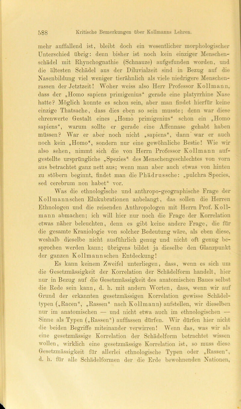 mehr auffallend ist, bleibt doch ein wesentlicher morphologischer Unterschied übrig: denn bisher ist noch kein einziger Menschen- schädel mit Rhynchognathie (Schnauze) aufgefunden worden, und die ältesten Schädel aus der Diluvialzeit sind in Bezug auf die Nasenbildung viel weniger tierähnlich als viele niedrigere Menschen- rassen der Jetztzeit! Woher weiss also Herr Professor Kollmann, dass der „Homo sapiens primigenius“ gerade eine platyrrhine Nase hatte? Möglich konnte es schon sein, aber man findet hierfür keine einzige Thatsache, dass dies eben so sein musste; denn war diese ehrenwerte Gestalt eines „Homo primigenius“ schon ein „Homo sapiens“, warum sollte er gerade eine Alfennase gehabt haben müssen? War er aber noch nicht „sapiens“, dann’ war er auch noch kein „Homo“, sondern nur eine gewöhnliche Bestie! Wie wir also sehen, nimmt sich die von Herrn Professor Kollmann auf- gestellte ursprüngliche „Spezies“ des Menschengeschlechtes von vom aus betrachtet ganz nett aus; wenn man aber auch etwas von hinten zu stöbern beginnt, findet man die Phädrussche: „pulchra Species, sed cerebrum non habet“ vor. Was die ethnologische und anthropo-geographische Frage der Kollmannschen Elukubrationen anbelangt, das sollen die Herren Ethnologen und die reisenden Anthropologen mit Herrn Prof. Koll- mann abmachen; ich will hier nur noch die Frage der Korrelation etwas näher beleuchten, denn es gibt keine andere Frage, die für die gesamte Kraniologie von solcher Bedeutung wäre, als eben diese, weshalb dieselbe nicht ausführlich genug und nicht oft genug be- sprochen werden kann; übrigens bildet ja dieselbe den Glanzpunkt der ganzen Kollmannschen Entdeckung! Es kann keinem Zweifel unterliegen, dass, wenn es sich um die Gesetzmässigkeit der Korrelation der Schädelform handelt, hier nur in Bezug auf die Gesetzmässigkeit des anatomischen Baues selbst die Rede sein kann, d. h. mit andern Worten, dass, wenn wir auf Grund der erkannten gesetzmässigen Korrelation gewisse Schädel- typen („Racen“, „Rassen“ nach Kollmann) aufstellen, wir dieselben nur im anatomischen — und nicht etwa auch im ethnologischen — Sinne als Typen („Rassen“) auffassen dürfen. Wir dürfen hier nicht die beiden Begriffe miteinander verwirren! Wenn das, was wir als eine gesetzmässige Korrelation der Schädelform betrachtet -wissen wollen, wirklich eine gesetzmässige Korrelation ist, so muss diese Gesetzmässigkeit für allerlei ethnologische Typen oder „Rassen“, d. h. für alle Schädelformen der die Erde bewohnenden Nationen,