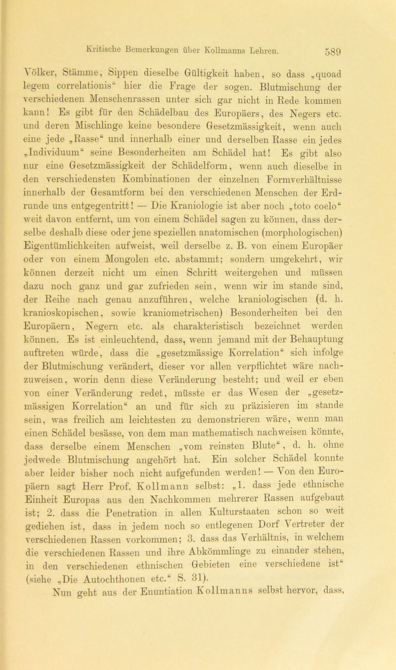 Völker, Stämme, Sippen dieselbe Gültigkeit haben, so dass „quoad legem correlationis‘- hier die Frage der sogen. Blutmischuug der verschiedenen Menschenrassen unter sich gar nicht in Rede kommen kann! Es gibt für den Schädelbau des Europäers, des Negers etc. und deren Mischlinge keine besondere Gesetzmässigkeit, wenn auch eine jede „Rasse“ und innerhalb einer und derselben Rasse ein jedes „Indmduum“ seine Besonderheiten am Schädel hat! Es gibt also nm’ eine Gesetzmässigkeit der Schädelform, wenn auch dieselbe in den verschiedensten Kombinationen der einzelnen Formverhältnisse innerhalb der Gesamtform bei den verschiedenen Menschen der Erd- runde uns entgegentritt! — Die Kraniologie ist aber noch „toto coelo“ weit davon entfernt, um von einem Schädel sagen zu können, dass der- selbe deshalb diese oder jene speziellen anatomischen (morphologischen) Eigentümlichkeiten aufweist, weil derselbe z. B. von einem Europäer oder von einem Mongolen etc. abstammt; sondern umgekehrt, wir können derzeit nicht um einen Schritt weitergehen und müssen dazu noch ganz und gar zufrieden sein, wenn wir im stände sind, der Reihe nach genau anzuführen, welche kraniologischen (d. h. kranioskopischen, sowie kraniometrischen) Besonderheiten bei den Europäern, Negern etc. als charakteristisch bezeichnet werden können. Es ist einleuchtend, dass, wenn jemand mit der Behauptung auftreten wüi’de, dass die „gesetzmässige Korrelation“ sich infolge der Blutmischung verändert, dieser vor allen verpflichtet wäre nach- zuweisen, worin denn diese Veränderung besteht; und weil er eben von einer Veränderung redet, müsste er das Wesen der „gesetz- mässigen Korrelation“ an und für sich zu präzisieren im stände sein, was freilich am leichtesten zu demonstrieren wäre, wenn man einen Schädel besässe, von dem man mathematisch nachweisen könnte, dass derselbe einem Menschen „vom reinsten Blute“, d. h. ohne jedwede Blutmischung angehört hat. Ein solcher Schädel konnte aber leider bisher noch nicht aufgefunden werden! — Von den Euro- päern sagt Herr Prof. Kollmann selbst: „1. dass jede ethnische Einheit Europas aus den Nachkommen mehrerer Rassen autgebaut ist; 2. dass die Penetration in allen Kulturstaaten schon so weit gediehen ist, dass in jedem noch so entlegenen Dorf Vertreter der verschiedenen Rassen Vorkommen; 3. dass das Verhältnis, in welchem die verschiedenen Rassen und ihre Abkömmlinge zu einander stehen, in den verschiedenen ethnischen Gebieten eine A’^erschiedene ist (siehe „Die Autochthonen etc.“ S. 31). Nun geht aus der Enuntiation Kollmanns selbst hervor, dass.