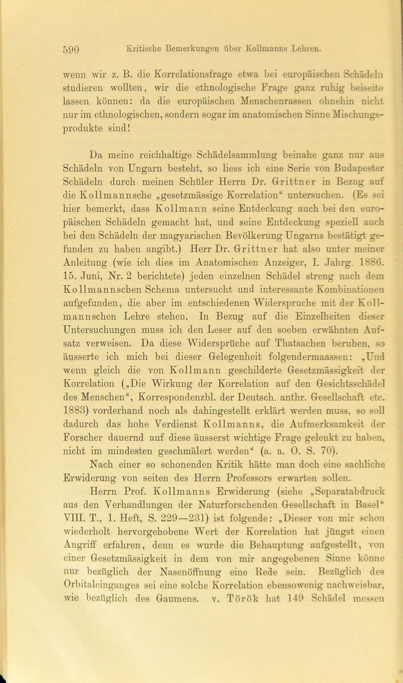 wenn wir z. B. die Korrelationsfrage etwa bei europäischen Schädeln studieren wollten, wir die ethnologische Frage ganz ruhig beiseite lassen können: da die europäischen Menschenrassen ohnehin nicht nur im ethnologischen, sondern sogar im anatomischen Sinne Mischungs- produkte sind! Da meine reichhaltige Schädelsammlung beinahe ganz nur aus Schädeln von Ungarn besteht, so liess ich eine Serie von Budapester Schädeln durch meinen Schüler Herrn Dr. Grittner in Bezug auf die Kollmannsche „gesetzmässige Korrelation“ untersuchen. (Es sei hier bemerkt, dass Kollmann seine Entdeckung auch bei den emo- päischen Schädeln gemacht hat, und seine Entdeckung speziell auch bei den Schädeln der magyarischen Bevölkerung Ungarns bestätigt ge- funden zu haben angibt.) Herr Dr. Grittner hat also unter meiner Anleitung (wie ich dies im Anatomischen Anzeiger, 1. Jahrg. 1886. 15. Juni, Nr. 2 berichtete) jeden einzelnen Schädel streng nach dem Kollmannschen Schema untersucht und interessante Kombinationen aufgefunden, die aber im entschiedenen Widerspruche mit der Ko ll- mannschen Lehre stehen, ln Bezug auf die Einzelheiten dieser Untersuchungen muss ich den Leser auf den soeben erwähnten Auf- satz verweisen. Da diese Widersprüche auf Thatsachen beruhen, so äusserte ich mich bei dieser Gelegenheit folgendermaassen: „Und wenn gleich die von Kollmann geschilderte Gesetzmässigkeit der Korrelation („Die Wirkung der Korrelation auf den Gesichtsschädel des Menschen“, Korrespondenzbl. der Deutsch, anthr. Gesellschaft etc. 1883) vorderhand noch als dahingestellt erklärt werden muss, so soll dadurch das hohe Verdienst Kollmanns, die Aufmerksamkeit der Forscher dauernd auf diese äusserst wichtige Frage gelenkt zu haben, nicht im mindesten geschmälert werden“ (a. a. 0. S. 70). Nach einer so schonenden Kritik hätte man doch eine sacliliche Erwiderung von seiten des Herrn Professors erwarten sollen. Herrn Prof. Kollmanns Erwiderung (siehe „Separatabdruck aus den Verhandlungen der Naturforschendeu Gesellschaft in Basel“ Vlll. T., 1. Heft, S. 229—231) ist folgende: „Dieser von mir schon wiederholt hervorgehobene Wert der Korrelation hat jüngst einen Angriff erfahren, denn es wurde die Behauptung aufgesteUt, von einer Gesetzmässigkeit in dem von mir angegebenen Sinne könne nur bezüglich der NasenöfiPnung eine Rede sein. Bezüglich des Orbitaleinganges sei eine solche Korrelation ebensowenig nachweisbar, wie bezüglich des Gaumens, v. Török hat 149 Schädel messen