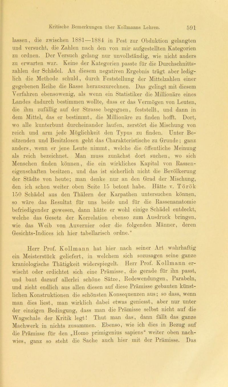 lassen, die zwischen 1881—1884 in Pest zur Obduktion gelangten und versucht, die Zahlen nach den von mir aufgestellten Kategorien zu ordnen. Der Versuch gelang nur unvollständig, wie nicht anders zu erwarten war. Keine der Kategorien passte für die Durchschnitts- zahlen der Schädel. An diesem negativen Ergebnis trägt aber ledig- lich die Methode schuld, durch Feststellung der Mittelzahlen einer gegebenen Reihe die Rasse herauszurechnen. Das gelingt mit diesem Verfahren ebensowenig, als wenn ein Statistiker die Millionäre eines Landes dadurch bestimmen wollte, dass er das Vermögen von Leuten, die ihm zufällig auf der Strasse begegnen, feststellt, und dann in dem Mittel, das er bestimmt, die Millionäre zu finden hofft. Dort, wo alle kunterbunt durcheinander laufen, zerstört die Mischung von reich und arm jede Möglichkeit den Typus zu finden. Unter Be- sitzenden und Besitzlosen geht das Charakteristische zu Grunde; ganz anders, wenn er jene Leute nimmt, welche die öffentliche Meinung als reich bezeichnet. Man muss zunächst dort suchen, wo sich Menschen finden können, die ein wirkliches Kapital von Rassen- eigenschaften besitzen, und das ist sicherlich nicht die Bevölkerung der Städte von heute; man denke nur an den Grad der Mischung, den ich schon weiter oben Seite 15 betont habe. Hätte v. Török 150 Schädel aus den Thäleni der Karpathen untersuchen können, so wäre das Resultat für uns beide und für die Rassenanatomie befriedigender gewesen, dann hätte er wohl einige Schädel entdeckt, welche das Gesetz der Korrelation ebenso zum Ausdruck bringen, wie das Weib von Auvernier oder die folgenden Männer, deren Gesichts-Indices ich hier tabellarisch ordne.“ Herr Prof. Ko 11 mann hat hier nach seiner Art wahrhaftig ein Meisterstück geliefert, in welchem sich sozusagen seine ganze kraniologische Thätigkeit widerspiegelt. Herr Prof. Kollmann er- wischt oder erdichtet sich eine Prämisse, die gerade für ihn passt, und baut darauf allerlei schöne Sätze, Redewendungen, Parabeln, und zieht endlich aus allen diesen auf diese Prämisse gebauten künst- lichen Konstruktionen die schönsten Konsec^uenzen aus; so dass, wenn man dies liest, man wirklich dabei etwas geniesst, aber nur unter der einzigen Bedingung, dass man die Prämisse selbst nicht auf die Wagschale der Kritik legt! Thut man das, dann fällt das ganze Machwerk in nichts zusammen. Ebenso, wie ich dies in Bezug auf die Prämisse für den „Homo primigenius sapiens“ weiter oben nach- wies, ganz so steht die Sache auch hier mit der Prämisse. Das