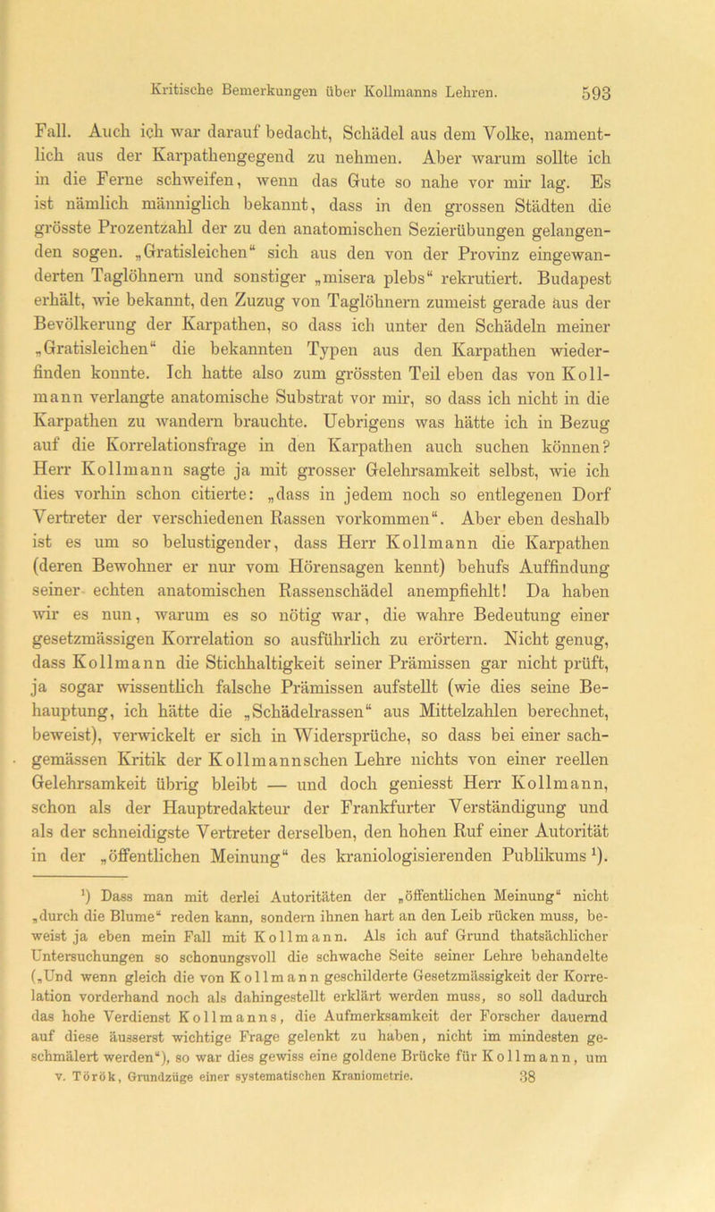 Fall. Auch ich war darauf bedacht, Schädel aus dem Volke, nament- lich aus der Karpathengegend zu nehmen. Aber warum sollte ich in die Ferne schweifen, wenn das Gute so nahe vor mir lag. Es ist nämlich männiglich bekannt, dass in den grossen Städten die grösste Prozentzahl der zu den anatomischen Sezierübungen gelangen- den sogen. „Gratisleichen“ sich aus den von der Provinz eingewan- derten Taglöhneni und sonstiger „misera plebs“ rekrutiert. Budapest erhält, wie bekannt, den Zuzug von Taglöhnern zumeist gerade äus der Bevölkerung der Karpathen, so dass ich unter den Schädeln meiner „Gratisleichen“ die bekannten Typen aus den Karpathen wieder- finden konnte. Ich hatte also zum grössten Teil eben das von Koll- mann verlangte anatomische Substrat vor mir, so dass ich nicht in die Karpathen zu wandern brauchte. Uebrigens was hätte ich in Bezug auf die Korrelationsfrage in den Karpathen auch suchen können? Herr Kollmann sagte ja mit grosser Gelehrsamkeit selbst, wie ich dies vox’hin schon citierte: „dass in jedem noch so entlegenen Dorf Verti-eter der verschiedenen Rassen Vorkommen“. Aber eben deshalb ist es um so belustigender, dass Herr Kollmann die Karpathen (deren Bewohner er nur vom Hörensagen kennt) behufs Auffindung seiner echten anatomischen Rassenschädel anempfiehlt! Da haben wir es nun, warum es so nötig war, die wahre Bedeutung einer gesetzmässigen Korrelation so ausführlich zu eröi'tern. Nicht genug, dass Kollmann die Stichhaltigkeit seiner Prämissen gar nicht prüft, ja sogar wissenthch falsche Prämissen aufsteUt (wie dies seine Be- hauptung, ich hätte die „Schädelrassen“ aus Mittelzahlen berechnet, beweist), verwickelt er sich in Widersprüche, so dass bei einer sach- gemässen Kritik der Kollmannschen Lehre nichts von einer reellen Gelehrsamkeit übrig bleibt — und doch geniesst Herr Kollmann, schon als der Hauptredakteur der Frankfurter Verständigung und als der schneidigste Vertreter derselben, den hohen Ruf einer Autorität in der „öffentlichen Meinung“ des kraniologisierenden Pubhkums ^). *) Dass man mit derlei Autoritäten der „öffentlichen Meinung“ nicht „durch die Blume“ reden kann, sondern ihnen hart an den Leib rücken muss, be- weist ja eben mein Fall mit Kollmann. Als ich auf Grund thatsächlicher Untersuchungen so schonungsvoll die schwache Seite seiner Lehre behandelte („Und wenn gleich die von Kollmann geschilderte Gesetzmässigkeit der Korre- lation vorderhand noch als dahingestellt erklärt werden muss, so soll dadurch das hohe Verdienst Kollmanns, die Aufmerksamkeit der Forscher dauernd auf diese äusserst wichtige Frage gelenkt zu haben, nicht im mindesten ge- schmälert werden“), so war dies gewiss eine goldene Brücke für Kollmann, um V. Török, Grundzüge einer systematischen Kraniometrie. .38