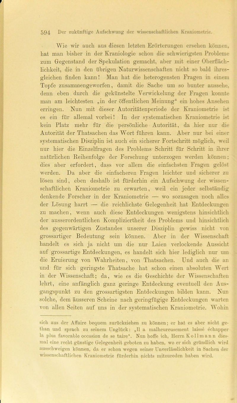 F 594 Der zukünftige Aufschwung der wissenschaftlichen Kraniometrie. Wie wir auch aus diesen letzten Erörterungen ersehen können, hat man bisher in der Kraniologie schon die schwierigsten Probleme zum Gegenstand der Spekulation gemacht, aljer mit einer Oberfläch- lichkeit, die in den übrigen Naturwissenschaften nicht so bald ihres- gleichen finden kann! Man hat die heterogensten Fragen in einem Topfe zusammengeworfen, damit die Sache um so bunter aussehe, denn eben durch die gekünstelte Verwickelung der Fragen konnte man am leichtesten „in der öffentlichen Meinung“ ein hohes Ansehen erringen. Nun mit dieser Autoritätenperiode der Kraniometrie ist es ein für allemal vorbei! In der systematischen Kraniometrie i.st kein Platz mehr für die persönliche Autorität, da hier nur die Autorität der Thatsachen das Wort führen kann. Aber nur bei einer systematischen Disziplin ist auch ein sicherer Fortschritt möglich, weil nur hier die Einzelfragen des Problems Schritt für Schritt in ihrer natürlichen Reihenfolge der Forschung unterzogen werden können; dies aber erfordert, dass vor allem die einfachsten Fragen gelöst werden. Da aber die einfacheren Fragen leichter und sicherer zu lösen sind, eben deshalb ist fürderhin ein Aufschwung der wissen- schaftlichen Kraniometrie zu erwarten, weil ein jeder selbständig denkende Forscher in der Kraniometrie — wo sozusagen noch alles der Lösung harrt — die reichlichste Gelegenheit hat Entdeckungen zu machen, Avenn auch diese Entdeckungen wenigstens hinsichtlich der ausserordentlichen Kompliziertheit des Problems und hinsichtlich des gegenwärtigen Zustandes unserer Disziplin gewiss nicht von grossartiger Bedeutung sein können. Aber in der Wissenschaft handelt es sich ja nicht um die nur Laien verlockende Aussicht auf grossartige Entdeckungen, es handelt sich hier lediglich nur um die Eruierung von Wahrheiten, von Thatsachen. Und auch die an und für sich geringste Thatsache hat schon einen absoluten Wert in der Wissenschaft; da, wie es die Geschichte der Wissenschaften lehrt, eine anfänglich ganz geringe Entdeckung eventuell den Aus- gangspunkt zu den grossartigsten Entdeckungen bilden kann. Nun solche, dem äusseren Scheine nach geringfügige Entdeckungen warten von allen Seiten auf uns in der systematischen Kraniometrie. Wohin sich aus der Affaire bequem zurückziehen zu können; er hat es aber nicht ge- than und sprach zu seinem Unglück: „11 a malheureusement laiss6 echapper la plus favorable occasion de se taire“. Nun hoffe ich, Herrn Kollmann dies- mal eine recht günstige Gelegenheit geboten zu haben, wo er sich gründlich wird ausschweigen können, da er schon wegen seiner UnVerlässlichkeit in Sachen der wissenschaftlichen Kraniometrie fürderhin nichts mitzureden haben wird. I