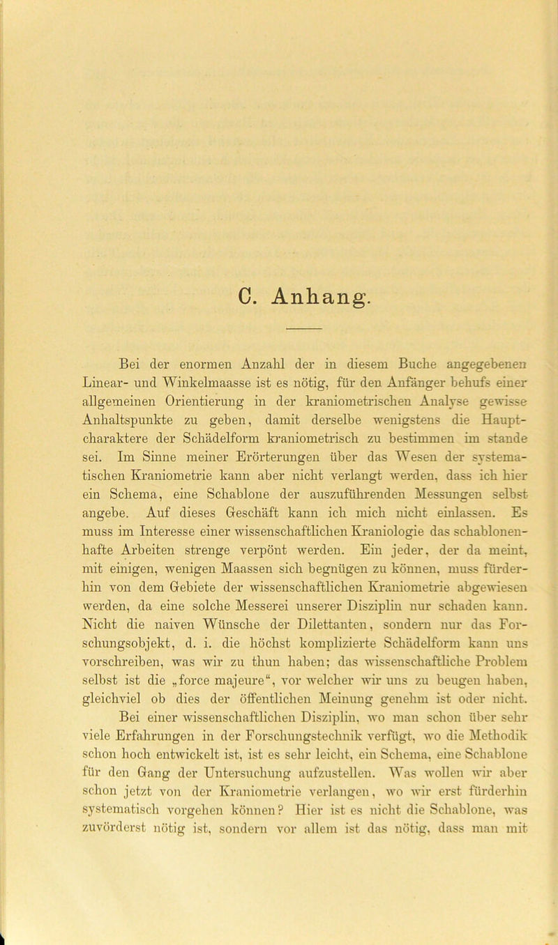 C. Anhang. Bei der enormen Anzalil der in diesem Buche angegebenen Linear- und Winkelmaasse ist es nötig, für den Anfänger behufs einer allgemeinen Orientierung in der kraniometriscben Analyse gewisse Anhaltspunkte zu geben, damit derselbe wenigstens die Haupt- charaktere der Scbädelform kraniometriscb zu bestimmen im stände sei. Im Sinne meiner Erörterungen über das Wesen der systema- tischen Kraniometrie kann aber nicht verlangt werden, dass ich hier ein Schema, eine Schablone der auszuführenden Messungen selbst angebe. Auf dieses Geschäft kann ich mich nicht einlassen. Es muss im Interesse einer wissenschaftlichen Ki’aniologie das schablonen- hafte Arbeiten strenge verpönt werden. Ein jeder, der da meint, mit einigen, wenigen Maassen sich begnügen zu können, muss fürder- hin von dem Gebiete der wissenschaftlichen Kraniometrie abgewiesen werden, da eine solche Messerei unserer Disziplin nur schaden kann. Nicht die naiven Wünsche der Dilettanten, sondern nur das For- schungsohjekt, d. i. die höchst komplizierte Schädelform kann uns vorschreiben, was wir zu thun haben; das wissenschaftliche Problem selbst ist die „force majeure“, vor welcher wir uns zu beugen haben, gleichviel ob dies der öffentlichen Meinung genehm ist oder nicht. Bei einer wissenschaftlichen Disziplin, wo man schon über sehr viele Erfahrungen in der Forschungstechnik verfügt, wo die Methodik schon hoch entwickelt ist, ist es sehr leicht, ein Schema, eine Schablone für den Gang der Untersuchung aufzustellen. Was wollen wir aber schon jetzt von der Kraniometrie verlangen, wo wir erst fürderhin systematisch vorgehen können? Hier ist es nicht die Schablone, was zuvörderst nötig ist, sondern vor allem ist das nötig, dass man mit