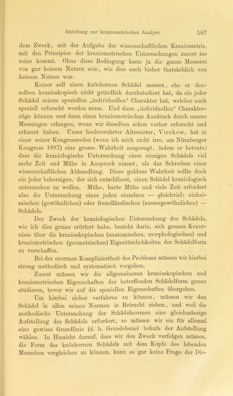 dem Zweck, mit der Aufgabe der wissenschaftlicben Kraniometrie, mit den Prinzipien der kraniometrischen Untersuchungen zuerst ins reine kommt. Ohne diese Bedingung kann ja die ganze Messerei von gar keinem Nutzen sein, wie dies auch bisher thatsächhch von keinem Nutzen war. Keiner soll einen knöchernen Schädel messen, ehe er den- selben kranioskopisch nicht gründhch durchstudiert hat, da ein jeder Schädel seinen speziellen „individuellen“ Charakter hat, welcher auch speziell erforscht werden muss. Und diese „individuellen“ Charakter- züge können erst dann einen kraniometrischen Ausdruck durch unsere Messungen erlangen, wenn wir dieselben schon vorher erforscht und erkannt haben. Unser hochverehrter Altmeister, Virchow, hat in einer seiner Kongressreden (wenn ich mich nicht irre, am Nürnberger Kongress 1887) eine grosse Wahrheit ausgesagt, indem er betonte: dass die ki'aniologische Untersuchung eines einzigen Schädels viel mehr Zeit und Mühe in Anspruch nimmt, als das Schreiben einer wissenschaftlichen Abhandlung. Diese goldene Wahrheit sollte doch ein jeder beherzigen, der sich entschliesst, einen Schädel kraniologisch untersuchen zu wollen. Mühe, harte Mühe und viele Zeit erfordert also die Untersuchung eines jeden einzelnen — gleichviel: einhei- mischen (gewöhnlichen) oder fremdländischen (aussergewöhnlichen) — Schädels. Der Zweck der kraniologischen Untersuchung des Schädels, wie ich dies genau erörtert habe, besteht darin, sich genaue Kennt- nisse über die kranioskopischen (anatomischen, morphologischen) und kraniometrischen (geometrischen) Eigentümlichkeiten der Schädelform zu verschaffen. Bei der enormen Kompliziertheit des Problems müssen wir hierbei streng methodisch und systematisch vergehen. Zuerst müssen wir die allgemeineren kranioskopischen und kraniometrischen Eigenschaften der betreffenden Schädelform genau studieren, bevor wir auf die speziellen Eigenschaften übergehen. Um hierbei sicher verfahren zu können, müssen wir den Schädel in allen seinen Normen in Betracht ziehen, und weil die methodische Untersuchung der Schädelnormen eine gleichmässige Aufstellung des Schädels erfordert, so müssen wir ein für allemal eine gewisse Grundlinie (d. h. Grundebene) behufs der Aufstellung wählen. In Hinsicht darauf, dass wir den Zweck verfolgen müssen, die Form des knöchernen Schädels mit dem Kopfe des lebenden Menschen vergleichen zu können, kann es gar keine Frage der Dis-