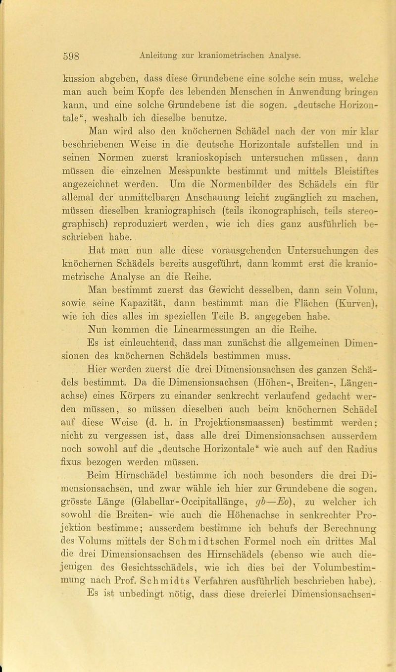 kussion abgeben, dass diese Grundebene eine solche sein muss, welche man auch beim Kopfe des lebenden Menschen in Anwendung bringen kann, und eine solche Grundebene ist die sogen, „deutsche Horizon- tale“, weshalb ich dieselbe benutze. Man wird also den knöchernen Schädel nach der von mir klar beschriebenen Weise in die deutsche Horizontale aufstellen und in seinen Normen zuerst kranioskopisch untersuchen müssen, dann müssen die einzelnen Messpunkte bestimmt und mittels Bleistifte.s angezeichnet werden. Um die Normenbilder des Schädels ein für allemal der unmittelbaren Anschauung leicht zugänglich zu machen, müssen dieselben kraniographisch (teils ikonographisch, teils stereo- graphisch) reproduziert werden, wie ich dies ganz ausführlich be- schrieben habe. Hat man nun alle diese vorausgehenden üntersuchimgen des knöchernen Schädels bereits ausgeführt, dann kommt erst die kranio- metrische Analyse an die Reihe. Man bestimmt zuerst das Gewicht desselben, dann sein Volum, sowie seine Kapazität, dann bestimmt man die Flächen (Kurven), wie ich dies alles im speziellen Teile B. angegeben habe. Nun kommen die Linearmessungen an die Reihe. Es ist einleuchtend, dass man zunächst die allgemeinen Dimen- sionen des knöchernen Schädels bestimmen muss. Hier werden zuerst die drei Dimensiousachsen des ganzen Schä- dels bestimmt. Da die Dimensionsachsen (Höhen-, Breiten-, Längen- achse) eines Körpers zu einander senkrecht verlaufend gedacht wer- den müssen, so müssen dieselben auch beim knöchernen Schädel auf diese Weise (d. h. in Projektionsmaassen) bestimmt werden; nicht zu vergessen ist, dass alle drei Dimensionsachsen ausserdem noch sowohl auf die „deutsche Horizontale“ wie auch auf den Radius fixus bezogen werden müssen. Beim Hirnschädel bestimme ich noch besonders die drei Di- mensionsachsen, und zwar wähle ich hier zur Grundebene die sogen, grösste Länge (Glabellar-Occipitallänge, gh—Eo)^ zu welcher ich sowohl die Breiten- wie auch die Höheuachse in senkrechter Pro- jektion bestimme; ausserdem bestimme ich behufs der Berechnung des Volums mittels der Schmidtschen Formel noch ein drittes Mal die drei Dimensionsachsen des Hirnschädels (ebenso wie auch die- jenigen des Gesichtsschädels, wie ich dies bei der Volumbestim- mung nach Prof. Schmidts Verfahren ausführlich beschrieben habe). Es ist unbedingt nötig, dass diese dreierlei Dimeusionsachsen-