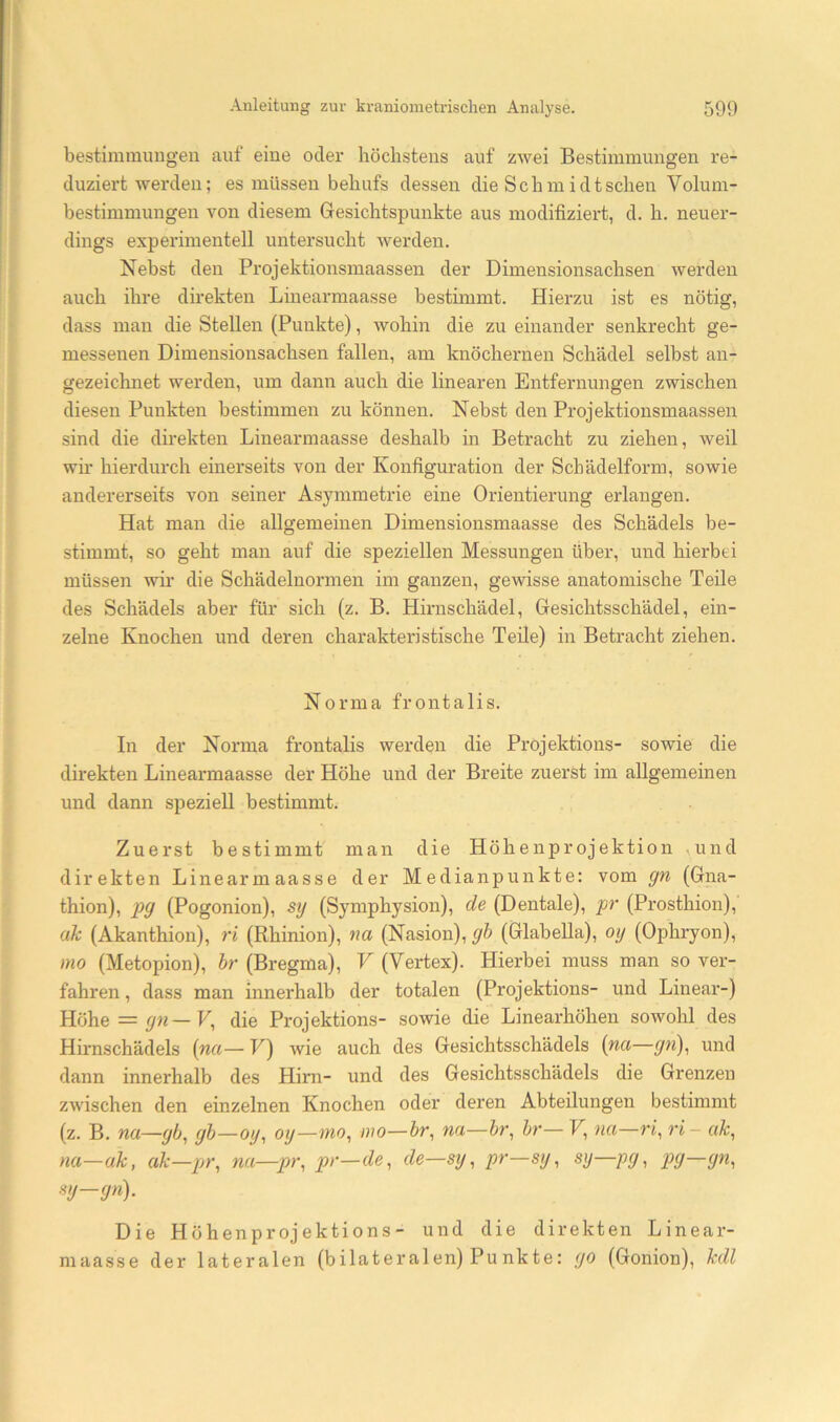 bestimmuiigen auf eine oclei' höchstens auf zwei Bestimmungen x’e- duziert werden; es müssen behufs dessen die Schmidtschen Volum- bestimmungen von diesem Gesichtspunkte aus modifiziert, d. h. neuer- dings experimentell untersucht werden. Nebst den Projektionsmaassen der Dimensionsachsen werden auch ihre direkten Linearmaasse bestimmt. Hierzu ist es nötig, dass man die Stellen (Punkte), wohin die zu einander senkrecht ge- messenen Dimensionsachsen fallen, am knöchernen Schädel selbst an- gezeichnet werden, um dann auch die linearen Entfernungen zwischen diesen Punkten bestimmen zu können. Nebst den Projektionsmaassen sind die direkten Linearmaasse deshalb in Betracht zu ziehen, weil wir hierdurch einerseits von der Konfiguration der Schädelform, sowie andererseits von seiner Asymmetrie eine Orientierung erlangen. Hat man die allgemeinen Dimensionsmaasse des Schädels be- stimmt, so geht man auf die speziellen Messungen über, und hierbei müssen wii* die Schädelnormen im ganzen, gewisse anatomische Teile des Schädels aber für sich (z. B. Hirnschädel, Gesichtsschädel, ein- zelne Knochen und deren charakteristische Teile) in Betracht ziehen. Norma frontalis. In der Norma frontalis werden die Projektions- sowie die direkten Linearmaasse der Höhe und der Breite zuerst im allgemeinen und dann speziell bestimmt. Zuerst bestimmt man die Höhenprojektion ,und direkten Linearmaasse der Medianpunkte: vom gn (Gna- thion), pg (Pogonion), sy (Symphysion), de (Dentale), pr (Prosthion), ak (Akanthion), ri (Rhinion), na (Nasion), gh (Glabella), oy (Ophryon), mo (Metopion), hr (Bregma), V (Vertex). Hierbei muss man so ver- fahren , dass man innerhalb der totalen (Projektions- und Linear-) Höhe = gn—V, die Projektions- sowie die Linearhöhen sowohl des Hirnschädels {na— V) wie auch des Gesichtsschädels {na—gn)^ und dann innerhalb des Hirn- und des Gesichtsschädels die Grenzen zwischen den einzelnen Knochen oder deren Abteilungen bestimmt (z. B. na—gb^ gh—oy, oy—wo, mo—na—hr, hr— F, na—ri, ri - ak, na—ak, ak—pr, na—pr, pr—de, de—sy, pr—sy, sy—pg, pg—gn, mj-gn). Die Höhenprojektions- und die direkten Linear- maasse der lateralen (bilateralen) Punkte: go (Gonion), kdl