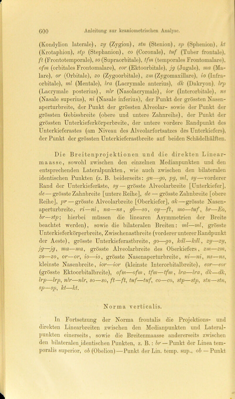(Konclylion laterale), zij (Zygion), stn (Stenion), 8p (Spheuion), kt (Krotaphion), stp (Stephanion), co (Coronale), tuf (Tuber frontale), ft (Frontotemporale), so (Supraorbitale), tfm (temporales Frontomalare). ofm (orbitales Frontomalare), eor (Ektoorbitale), jg (Jugale), ma (Ma- lare), or (Orbitale), zo (Zygoorbitale), 2;/« (Zygomaxillare), io (Infra- orbitale), ml (Mentale), Ira (Lacrymale anterius), dk (Dakryon), Irp (Lacrymale posterius), nlr (Nasolaciymale), ior (Interorbitale), ns (Nasale superius), ni (Nasale inferius), der Punkt der grö.ssten Nasen- aperturbreite, der Punkt der grössten Alveolar- sowie der Punkt der grössten Grebissbreite (obere und untere Zahnreihe), der Punkt der grössten Unterkieferkörperbreite, der untere vordere Randpunkt des Unterkieferastes (am Niveau des Alveolarfortsatzes des Unterkiefers), der Punkt der grössten Unterkiefer astbreite auf beiden Schädelhälften. Die Breitenprojektionen und die direkten Linear- maas se, sowohl zwischen den einzelnen Medianpunkten und den entsprechenden Lateralpunkten, wie auch zwischen den bilateralen identischen Punkten (z. B. beiderseits: gn—go, ]jg, ml, sij—vorderer Rand der Unterkieferäste, sg—grösste Alveolarbreite [Unterkiefer], de— grösste Zahnbreite [untere Reihe], de — grösste Zahnbreite [obere Reihe], — grösste Alveolarbreite [Oberkiefer], ak—grösste Nasen- aperturbreite, ri—ni, na—ns, gh—so, oy—ft, mo—tuf, hr—Eo, hr—stp’, hierbei müssen die linearen Asymmetrien der Breite beachtet werden), sowie die bilateralen Breiten: ml—ml, grösste Unterkieferkörperbreite, Zwischenastbreite (vorderer unterer Randpunkt der Aeste), grösste Unterkieferastbreite, go—go, kdl—kdl, zy—zy, jg—jg, ma—ma, grösste Alveolarbreite des Oberkiefers, zm—zm, zo—zo, or—or, io—io, grösste Nasenaperturbreite, ni—ni, ns—ns, kleinste Nasenbreite, ior—ior (kleinste Interorbitalbreite), eor—eor (grösste Ektoorbitalbreite), ofm—ofm, tfm—tfm, Ira—Ira, dk—dk, Irp—Irp, nlr—nlr, so—so, ft—ft, Ulf—tuf, co—co, stp—stp, stn—stn, sp—sj), kt—kt. Norma verticalis. In Fortsetzung der Norma frontalis die Projektions- und direkten Linearbreiten zwischen den Medianpunkten und Lateral- punkten einerseits, sowie die Breitenmaasse andererseits zwischen den bilateralen identischen Punkten, z. B.: hr — Punkt der Linea tem- poralis superior, o/> (Obelion) — Punkt der Lin. temp. sup.. oh — Punkt