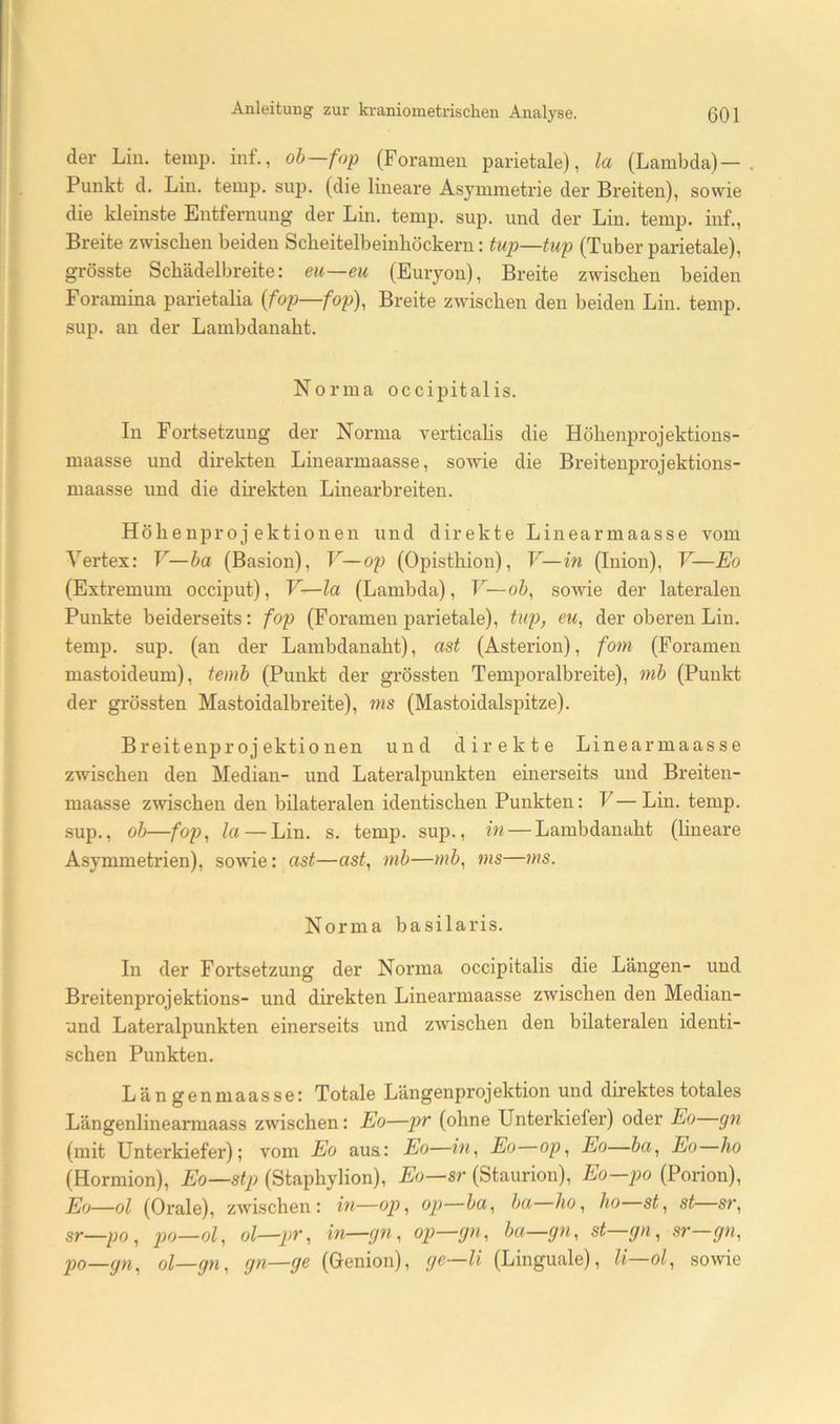der Lin. temp. inf., ob—fop (Foramen parietale), la (Lambda) — Punkt d, Lin. temp. sup. (die lineare Asymmetrie der Breiten), sowie die kleinste Entfernung der Lin. temp. sup. und der Lin. temp. inf., Breite zwischen beiden Scheitelbeinhöckern: tup—tup (Tuber parietale), grösste Schädelbreite: eu—eu (Euryon), Breite zwischen beiden Foramina parietalia {fop—fop), Breite zwischen den beiden Lin. temp. sup. an der Lambdanaht. Norma occipitalis. In Fortsetzung der Norma verticahs die Höhenprojektions- maasse und direkten Linearmaasse, sowie die Breitenprojektions- maasse und die direkten Linearbreiten. Höhenprojektionen und direkte Linearmaasse vom Vertex: V—ba (Basion), V—02) (Opisthion), V—in (Inion), V—Eo (Extremum occiput), V—la (Lambda), F—o&, sowie der lateralen Punkte beiderseits: fop (Foramen parietale), tup, eu, der oberen Lin. temp. sup. (an der Lambdanaht), ast (Asterion), fom (Foramen mastoideum), temb (Punkt der grössten Temporalbreite), mb (Punkt der gi’össten Mastoidalbreite), ms (Mastoidalspitze). B reitenpr 0 j ektionen und direkte Linearmaasse zwischen den Median- und Lateralpunkten einerseits und Breiten- maasse zwischen den bilateralen identischen Punkten: V—Lin. temp. sup., ob—foj), la — Lin. s. temp. sup., in — Lambdanaht (lineare Asymmetrien), sowie: ast—ast, mb—mb, ms—ms. Norma basilaris. In der Fortsetzung der Norma occipitalis die Längen- und Breitenprojektions- und direkten Linearmaasse zwischen den Median- und Lateralpunkten einerseits und zwischen den bilateralen identi- schen Punkten. Längenmaasse: Totale Längenprojektion und direktes totales Längenlinearmaass zwischen: Eo—pr (ohne Unterkiefer) oder Eo gn (mit Unterkiefer); vom Eo aus: Eo—in, Eo op, Eo—ba, Eo ho (Hormion), Eo—stp (Staphylion), Eo—sr (Staurion), Eo—po (Porion), Eo—ol (Orale), zwischen: in—op, op—ba, ba ho, ho st, st sr, sr—po , —ol, ol— po—gn, ol—gn, gn—ge (Genion), ge—li (Linguale), li—ol, sowie