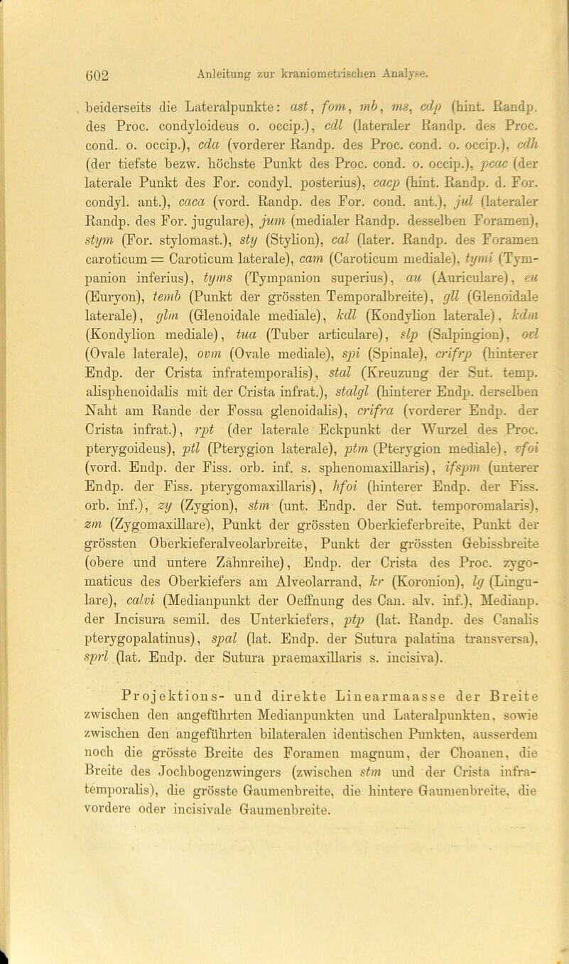beiderseits die Lateralpunkte: ast, fo7n, mb, ms, cdp (hint, Kandp. des Proc. condyloideus o. occip.), cdl (lateraler Kandp. des Proc. cond. 0. occip.), cda (vorderer Kandp. des Proc. cond. o. occip.), cflh (der tiefste bezvf. höchste Punkt des Proc. cond. o. occip.), pcac (der laterale Punkt des For. condyl. posterius), cacp (hint. Kandp. d. For. condyl. ant.), caca (vord. Kandp. des For. cond. ant.), jul (lateraler Kandp. des For. jugulare), jum (medialer Kandp. desselben Foramen), shpn (For. stylomast.), sUj (Stylion), cal (later. Kandp. des Foramen caroticum = Caroticum laterale), cam (Caroticum mediale), hjmi (Tym- panion inferius), tyms (Tympanion superius), au (Auriculare), eu (Euryon), temh (Punkt der grössten Temporalbreite), gll (Glenoidale laterale), ghn (Glenoidale mediale), kdl (Kondylion laterale). kdm (Kondylion mediale), tua (Tuber articulare), slp (Salpingion), ovl (Ovale laterale), ovin (Ovale mediale), sjn (Spinale), crifrp (hinterer Endp. der Crista infratemporalis), stal (Kreuzung der Sut. temp. alisphenoidalis mit der Crista infrat.), stalgl (hinterer Endp. derselben Naht am Kande der Fossa glenoidahs), crifra (vorderer Endp. der Crista infrat.), rpt (der laterale Eckpunkt der Wurzel des Proc. pterygoideus), ptl (Pterygion laterale), ptm (Pterygion mediale), vfoi (vord. Endp. der Fiss. orb. inf. s. sphenomaxillaris), ifspm (unterer Endp. der Fiss. pterygomaxillaris), hfoi (hinterer Endp. der Fiss. orb. inf.), zy (Zygion), stm (mit. Endp. der Sut. temporomalaris), zm (Zygomaxillare), Punkt der grössten Oberkieferbreite, Punkt der grössten Oberkieferalveolarbreite, Punkt der grössten Gebissbreite (obere und untere Zähnreihe), Endp. der Crista des Proc. zygo- maticus des Oberkiefers am Alveolarrand, kr (Koronion), lg (Lingu- lare), calvi (Medianpunkt der Oeffnung des Can. alv. inf.), Medianp. der Incisura semil. des Unterkiefers, ptp (lat. Kandp. des Canalis pterygopalatinus), spal (lat. Endp. der Sutura palatina transversa), sprl (lat. Endp. der Sutura praemaxillaris s. incisiva). Projektions- und direkte Linearmaasse der Breite zwischen den angeführten Medianjiunkten und Lateralpunkten, sowie zwischen den angeführten bilateralen identischen Punkten, ausserdem noch die grösste Breite des Foramen magnum, der Choanen, die Breite des Jochbogenzwingers (zwischen stm und der Crista infra- temporahs), die grösste Gaumenbreite, die hintere Gaumenbreite, die vordere oder incisivale Gaumenbreite.