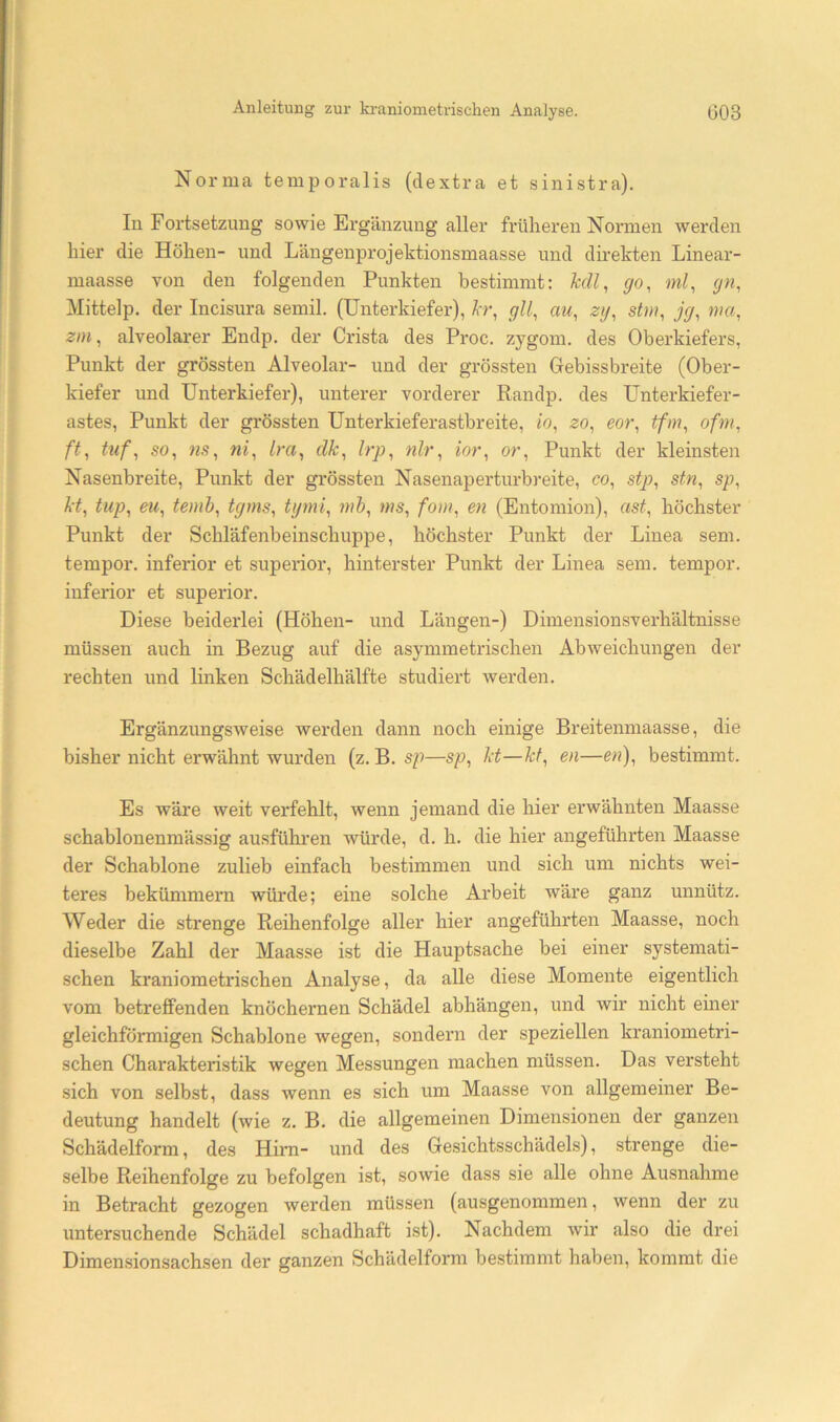 Norma temporalis (clextra et sinisti’a). In Fortsetzung sowie Ergänzung aller früheren Normen werden hier die Höhen- und Längenprojektionsmaasse und direkten Linear- maasse von den folgenden Punkten bestimmt: Ml, go, ml, gn, Mittelp. der Incisura semil. (Unterkiefer), hr, gll, au, zij, stm, jg, nta, zin, alveolarer Endp. der Crista des Proc. zygom. des Oberkiefers, Punkt der grössten Alveolar- und der grössten Grebissbreite (Ober- kiefer und Unterkiefer), unterer vorderer Randp. des Unterkiefer- astes, Punkt der grössten Unterkieferastbreite, io, zo, eor, tfm, ofm, ft, tuf, so, 7is, ni, Ira, clk, Irp, nlr, ior, or, Punkt der kleinsten Nasenbreite, Punkt der grössten Nasenaperturbreite, co, stp, stn, sp, kt, tup, eu, temh, tgms, tgmi, irib, ms, fom, en (Entomion), ast, höchster Punkt der Schläfenbeinschuppe, höchster Punkt der Linea sem. tempor. inferior et superior, hinterster Punkt der Linea sem. tempor. inferior et superior. Diese beiderlei (Höhen- und Längen-) Dimensionsverhältnisse müssen auch in Bezug auf die asymmetrischen Abweichungen der rechten und linken Schädelhälfte studiert werden. Ergänzungsweise werden dann noch einige Breitenmaasse, die bisher nicht erwähnt wurden (z. B. sp—sp, kt—kt, en—en), bestimmt. Es wäre weit verfehlt, wenn jemand die hier erwähnten Maasse schablonenmässig ausfühi’en würde, d. h. die hier angeführten Maasse der Schablone zulieb einfach bestimmen und sich um nichts wei- teres bekümmern würde; eine solche Arbeit wäi*e ganz unnütz. Weder die strenge Reihenfolge aller hier angeführten Maasse, noch dieselbe Zahl der Maasse ist die Hauptsache bei einer systemati- schen kraniometrischen Analyse, da alle diese Momente eigentlich vom betreffenden knöchernen Schädel abhängen, und wir nicht einer gleichförmigen Schablone wegen, sondern der speziellen kraniometri- schen Charakteristik wegen Messungen machen müssen. Das versteht sich von selbst, dass wenn es sich um Maasse von allgemeiner Be- deutung handelt (wie z. B. die allgemeinen Dimensionen der ganzen Schädelform, des Hhn- und des Gesichtsschädels), strenge die- selbe Reihenfolge zu befolgen ist, sowie dass sie alle ohne Ausnahme in Betracht gezogen werden müssen (ausgenommen, wenn der zu untersuchende Schädel schadhaft ist). Nachdem wir also die drei Dimensionsachsen der ganzen Schädelform bestimmt haben, kommt die
