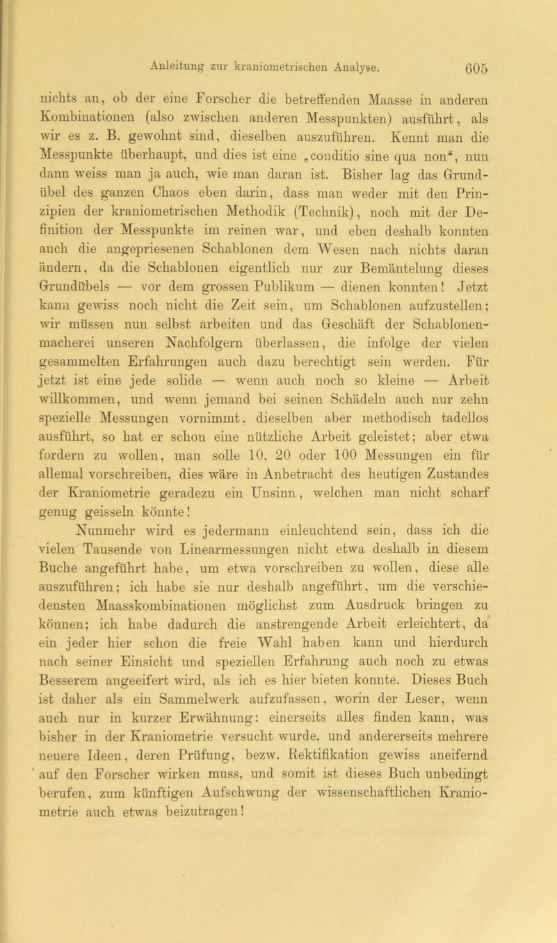 nichts an, ob clei’ eine Forscher die betreffenden Maasse in anderen Kombinationen (also zwischen anderen Messpunkten) ausfübrt, als wir es z. B. gewohnt sind, dieselben auszuführen. Kennt man die Messpunkte überhaupt, und dies ist eine „conditio sine qua non“, nun dann weiss man ja auch, wie man daran ist. Bisher lag das Grund- übel des ganzen Chaos eben darin, dass man weder mit den Prin- zipien der kraniometrischen Methodik (Technik), noch mit der De- finition der Messpunkte im reinen war, und eben deshalb konnten auch die angepriesenen Schablonen dem Wesen nach nichts daran ändern, da die Schablonen eigentlich nur zur Bemäntelung dieses Grundübels — vor dem grossen Publikum — dienen konnten! Jetzt kann gewiss noch nicht die Zeit sein, um Schablonen aufzustellen; wir müssen nun selbst arbeiten und das Geschäft der Schablonen- macherei unseren Nachfolgern überlassen, die infolge der vielen gesammelten Erfahrungen auch dazu berechtigt sein werden. Für jetzt ist eine jede solide — wenn auch noch so kleine — Arbeit willkommen, und wenn jemand bei seinen Schädeln auch nur zehn spezielle Messungen vornimmt, dieselben aber methodisch tadellos ausführt, so hat er schon eine nützliche Arbeit geleistet; aber etwa fordern zu wollen, man solle 10, 20 oder 100 Messungen ein für allemal vorschreiben, dies wäre in Anbetracht des heutigen Zustandes der Kraniometrie geradezu ein Unsinn, welchen man nicht scharf genug geissein könnte! Nunmehr -wird es jedermann einleuchtend sein, dass ich die vielen Tausende von Linearmessungen nicht etwa deshalb in diesem Buche angeführt habe, um etwa vorschreiben zu wollen, diese alle auszuführen; ich habe sie nur deshalb angeführt, um die verschie- densten Maasskombinationen möglichst zum Ausdruck bringen zu können; ich habe dadurch die anstrengende Arbeit erleichtert, da ein jeder hier schon die freie Wahl haben kann und hierdurch nach seiner Einsicht und speziellen Erfahrung auch noch zu etwas Besserem angeeifert wird, als ich es hier bieten konnte. Dieses Buch ist daher als ein Sammelwerk aufzufassen, worin der Leser, wenn auch nur in kurzer Erwähnung: einerseits alles finden kann, was bisher in der Kraniometrie versucht wurde, und andererseits mehrere neuere Ideen, deren Prüfung, bezw. Rektifikation gewiss aneifernd ’ auf den Forscher wirken muss, und somit ist dieses Buch unbedingt berufen, zum künftigen Aufschwung der wissenschaftlichen Kranio- metrie auch etwas beizutragen!
