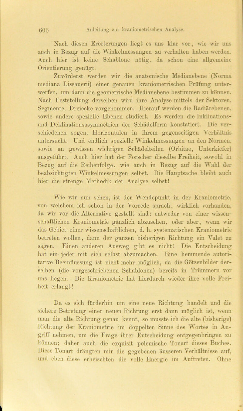 Nach diesen Erörterungen liegt es uns klar vor, väe wii- ums auch in Bezug auf die Winkelmessungen zu verhalten haben werden. Auch hier ist keine Schablone nötig, da schon eine allgemeine Orientierung genügt. Zuvörderst werden wir die anatomische Medianebene (Norma mediana Lissauerii) einer genauen kraniometrischen Prüfung unter- werfen, um dann die geometrische Medianebene bestimmen zu können. Nach Feststellung derselben wird ihre Analyse mittels der Sektoren, Segmente, Dreiecke vorgenommen. Hierauf werden die Radiärebenen, sowie andere spezielle Ebenen studiert. Es werden die Inkhnations- und Deklinationsas5unmetrien der Schädelform konstatiert. Die ver- schiedenen sogen. Horizontalen in ihi*em gegenseitigen Verhältnis untersucht. Und endlich spezielle Winkelmessungen an den Normen, sowie an gewissen wichtigen Schädelteüen (Orbitae, Unterkiefer) ausgefülu't. Auch hier hat der Forscher dieselbe Freiheit, sowohl in Bezug auf die Reihenfolge, wie auch in Bezug auf die Wahl der beabsichtigten Winkelmessungen selbst. Die Hauptsache bleibt auch hier die strenge Methodik der Analyse selbst! Wie wir nun sehen, ist der Wendepunkt in der Kraniometrie. von welchem ich schon in der Vorrede sprach, wirklich vorhanden, da wir vor die Alternative gesteht sind: entweder von einer wissen- schaftlichen Kraniometrie gänzlich abzusehen, oder aber, wenn wir das Grebiet einer wissenschaftlichen, d. h. systematischen Kraniometrie betreten wollen, dann der ganzen bisherigen Richtung ein Valet zu sagen. Einen anderen Ausweg gibt es nicht! Die Entscheidung hat ein jeder mit sich selbst abzumachen. Eine hemmende autori- tative Beeinflussung ist nicht mehr möglich, da die Götzenbilder der- selben (die vorgeschriebenen Schablonen) bereits in Trümmern vor uns liegen. Die Kraniometrie hat hierdurch wieder ihre volle Frei- heit erlangt! Da es sich fürderhin um eine neue Richtung handelt und die sichere Betretung einer neuen Richtung erst dann möglich ist, wenn man die alte Richtung genau kennt, so musste ich die alte (bisherige) Richtung der Kraniometrie im doppelten Sinne des Wortes in An- griff nehmen, um die Frage ihrer Entscheidung entgegenbringeir zu können; daher auch die exquisit polemische Tonart dieses Buches. Diese Tonart drängten mir die gegebenen äusseren Verhältnisse auf, und eben diese erheischten die volle Energie im Aufteeten. Ohne