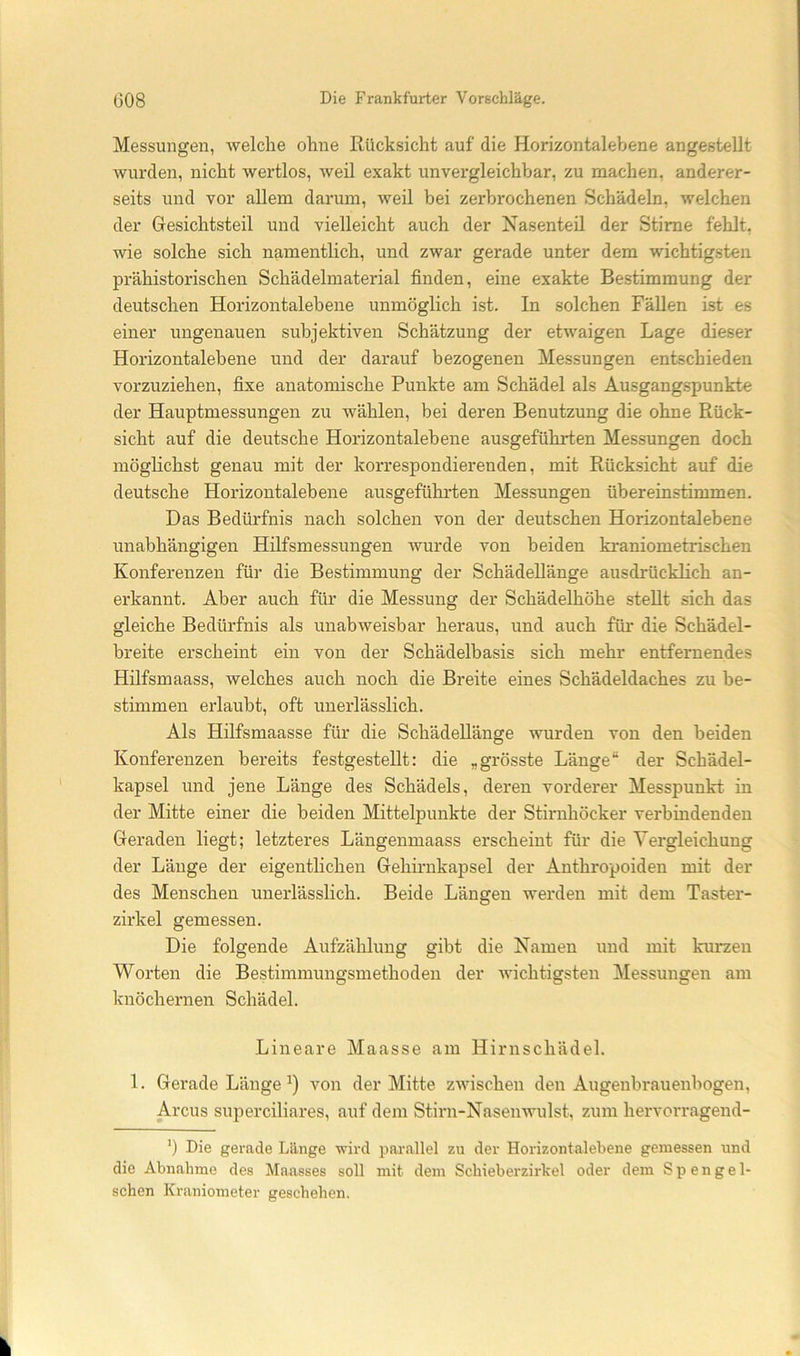 Messungen, welche ohne Rücksicht auf die Horizontalebene angesteUt wurden, nicht wertlos, weil exakt unvergleichbar, zu machen, anderer- seits und vor allem darum, weil bei zerbrochenen Schädeln, welchen der Gesichtsteil und vielleicht auch der Nasenteil der Stirne fehlt, wie solche sich namentlich, und zwar gerade unter dem wichtigsten prähistorischen Schädelmaterial finden, eine exakte Bestimmung der deutschen Horizontalebene unmöglich ist. In solchen Fällen ist es einer ungenauen subjektiven Schätzung der etwaigen Lage dieser Horizontalebene und der darauf bezogenen Messungen entschieden vorzuziehen, fixe anatomische Punkte am Schädel als Ausgangspunkte der Hauptmessungen zu wählen, bei deren Benutzung die ohne Rück- sicht auf die deutsche Horizontalebene ausgeführten Messungen doch möglichst genau mit der korrespondierenden, mit Rücksicht auf die deutsche Horizontalebene ausgeführten Messungen übereinstimmen. Das Bedürfnis nach solchen von der deutschen Horizontalebene unabhängigen Hilfsmessungen wurde von beiden kraniometrischen Konferenzen für die Bestimmung der Schädellänge ausdrücklich an- erkannt. Aber auch für die Messung der Schädelhöhe stellt sich das gleiche Bedürfnis als unabweisbar heraus, und auch für die Schädel- breite erscheint ein von der Schädelbasis sich mehr entfernendes Hilfsmaass, welches auch noch die Breite eines Schädeldaches zu be- stimmen erlaubt, oft unerlässlich. Als Hilfsmaasse für die Schädellänge wurden von den beiden Konferenzen bereits festgestellt: die „grösste Länge“ der Schädel- kapsel und jene Länge des Schädels, deren vorderer Messpunkt in der Mitte einer die beiden Mittelpunkte der Stirnhöcker verbindenden Geraden liegt; letzteres Längenmaass erscheint für die Vergleichung der Länge der eigentlichen Gehirnkapsel der Anthropoiden mit der des Menschen unerlässlich. Beide Längen werden mit dem Tastcr- zirkel gemessen. Die folgende Aufzählung gibt die Namen und mit kurzen Worten die Bestimmungsmethoden der Avichtigsten Messungen am knöchernen Schädel. Lineare Maasse am Hirnschädel. 1. Gerade Länge A'^on der Mitte zwischen den Augenbrauenbogen, Arcus superciliares, auf dem Stirn-Nasenwulst, zum hervorragend- ’) Die gerade Länge Arird parallel zu der Horizontalebene gemessen und die Abnahme des Maasses soll mit dem Schieb er zirkel oder dem Spengel- schen Kraniometer geschehen.
