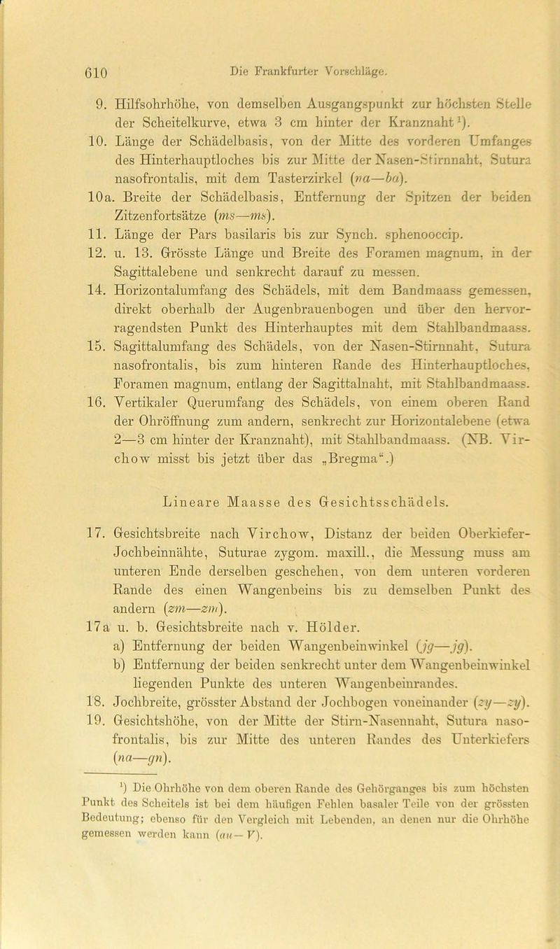 9. Hilfsohrhölie, von demselben Ausgangspunkt zur höchsten Stelle der Scheitelkurve, etwa 3 cm hinter der Kranznaht ^). 10. Länge der Schädelbasis, von der Mitte des vorderen Umfanges des Hinterhauptloches bis zur Mitte der Nasen-Stirnnaht, Sutura nasofrontalis, mit dem Tasterzirkel [va—ha). 10a. Breite der Schädelbasis, Entfernung der Spitzen der beiden Zitzenfortsätze {ms—ms). 11. Länge der Pars basilaris bis zur Synch. sphenooccip. 12. u. 13. Grösste Länge und Breite des Foramen magnum, in der Sagittalebene und senkrecht darauf zu messen. 14. Horizontalumfang des Schädels, mit dem Bandmaass gemessen, direkt oberhalb der Augenbrauenbogen und über den hervor- ragendsten Punkt des Hinterhauptes mit dem Stahlbandmaass. 15. Sagittalumfang des Schädels, von der Nasen-Stimnaht, Sutura nasofrontalis, bis zum hinteren Rande des Hinterhauptloches, Foramen magnum, entlang der Sagittalnaht, mit Stahlbandmaass. 16. Vertikaler Querumfang des Schädels, von einem oberen Rand der Ohröffnung zum andern, senkrecht zur Horizontalebene (etwa 2—3 cm hinter der Kranznaht), mit Stahlbandmaass. (XB. Yir- chow misst bis jetzt über das „Bregma“.) Lineare Maasse des Gesichtsschädels. 17. Gesichtsbreite nach Virchow, Distanz der beiden Oberkiefer- Jochbeinnähte, Suturae zygom. maxül., die Messung muss am unteren Ende derselben geschehen, von dem unteren vorderen Rande des einen Wangenbeins bis zu demselben Punkt des andern {zm—zm). 17a u. b. Gesichtsbreite nach v. Hölder. a) Entfernung der beiden Wangenbeinwinkel (Jg—jg). b) Entfernung der beiden senkrecht unter dem Waugenbeiuwinkel liegenden Punkte des unteren Wangenbeinrandes. 18. Jochbreite, grösster Abstand der Jochbogen voneinander {zy—^y). 19. Gesichtshöhe, von der Mitte der Stirn-Nasennaht, Sutura naso- frontalis, bis zur Mitte des unteren Bandes des Unterkiefers {na—gn). ') Die Ohrhöhe von dem oberen Rande des Gehörganges bis zum höchsten Punkt des Scheitels ist hei dem häufigen Fehlen basaler Teile von der grössten Bedeutung; ebenso für den Vergleich mit Lebenden, an denen nur die Ohrhöhe gemessen werden kann (uk—F).