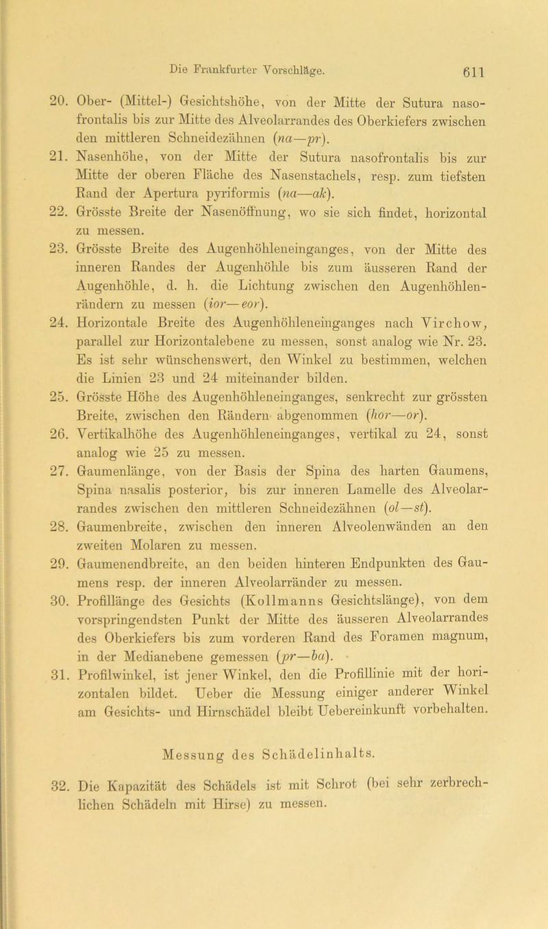 20. Ober- (Mittel-) Gesichtshöhe, von der Mitte der Sutura naso- frontalis bis zur Mitte des Alveolarrandes des Oberkiefers zwischen den mittleren Schneidezähnen {na—pr). 21. Nasenhöhe, von der Mitte der Sutura nasofrontalis bis zur Mitte der oberen Fläche des Nasenstachels, resp. zum tiefsten Rand der Apei-tura pyriformis (na—ak). 22. Grösste Breite der Nasenöffhung, wo sie sich findet, horizontal zu messen. 23. Grösste Breite des Augenhöhleneinganges, von der Mitte des inneren Randes der Augenhöhle bis zum äusseren Rand der Augenhöhle, d. h. die Lichtung zwischen den Augenhöhlen- rändern zu messen {ior—eor). 24. Horizontale Breite des Augenhöhleneinganges nach Virchow, parallel zur Horizontalebene zu messen, sonst analog wie Nr. 23. Es ist sehr wünschenswert, den Winkel zu bestimmen, welchen die Linien 23 und 24 miteinander bilden. 25. Grösste Höhe des Augenhöhleneinganges, senkrecht zur grössten Breite, zwischen den Rändern’ abgenommen {hör—or). 26. Vertikalhöhe des Augenhöhleneinganges, vertikal zu 24, sonst analog wie 25 zu messen. 27. Gaumenlänge, von der Basis der Spina des harten Gaumens, Spina nasalis posterior, bis zur inneren Lamelle des Alveolar- randes zwischen den mittleren Schneidezähnen {ol—st). 28. Gaumenbreite, zwischen den inneren Alveolenwänden an den zweiten Molaren zu messen. 29. Gaumenendbreite, an den beiden hinteren Endpunkten des Gau- mens resp. der inneren Alveolarränder zu messen. 30. Profillänge des Gesichts (Kollmanns Gesichtslänge), von dem vorspringendsten Punkt der Mitte des äusseren Alveolarrandes des Oberkiefers bis zum vorderen Rand des Foramen magnum, in der Medianebene gemessen {jpr—ha). 31. Profilwinkel, ist jener Winkel, den die Profillinie mit der hori- zontalen bildet. Heber die Messung einiger anderer Winkel am Gesichts- und Hirnschädel bleibt Uebereinkunft Vorbehalten. Messung des Schädelinhalts. 32. Die Kapazität des Schädels ist mit Schrot (bei sehr zerbrech- lichen Schädeln mit Hirse) zu messen.