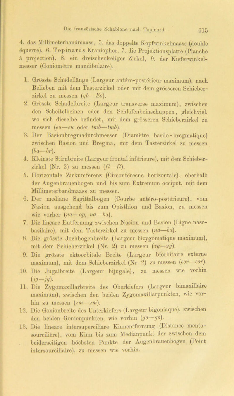 4. das Milliiueterbaudmaass, 5. das doppelte Kopfwinkelmaass (double equerre), 6. Topinards Kraniophor, 7. die Projektionsplatte (Planche ä projection), 8. ein dreischenkeliger Zirkel, 9. der Kieferwinkel- messer (Goniometre mandibulaire). 1. Grösste Schädellänge (Largeur antero-postdrieur maximum), nach Belieben mit dem Tasterzirkel oder mit dem grösseren Schieber- zirkel zu messen {ijh—Eo). 2. Grösste Schädelbreite (Largeur transverse maximum), zwischen den Scheitelbeinen oder den Schläfenbeinschuppen, gleichviel, wo sich dieselbe befindet, mit dem grösseren Schieberzirkel zu messen {eu—eu oder tmb—tmh). 3. Der Basionbregmadurchmesser (Diametre basilo - bregmatique) zwischen Basion und Bregma, mit dem Tasterzirkel zu messen [ha—br). 4. Kleinste Stirnbreite (Largeur frontal infdrieure), mit dem Schieber- zirkel (Nr. 2) zu messen [ft—ft). 5. Horizontale Zirkumferenz (Circonferecne horizontale), oberhalb der Augenbrauenbogen und bis zum Extremum occiput, mit dem Millimeterbaudmaass zu messen. 6. Der mediane Sagittalbogen (Courbe antöro-posterieure), vom Nasion ausgehend bis zum Opisthion und Basion, zu messen wie vorher [na—qp, na.—ba). 7. Die lineare Entfernung zwischen Nasion und Basion (Eigne naso- basilaire), mit dem Tasterzirkel zu messen [na—ba). 8. Die grösste Jochbogenbreite (Largeur bizygomatique maximum), mit dem Schieberzirkel (Nr. 2) zu messen [?y—zy). 9. Die grösste ektoorbitale Breite (Largeur biorbitaire externe maximum), mit dem Schieberzirkel (Nr. 2) zu messen [eor—eor). 10. Die Jugalbreite (Largeur bijugale), zu messen wie vorhin Uö—jy)- 11. Die Zygomaxillarbreite des Oberkiefers (Largeur bimaxillaire maximum), zwischen den beiden Zygomaxillarpunkten, wie vor- hin zu messen [zm—zm). 12. Die Gonionbreite des Unterkiefers (Largeur bigoniaque), zwischen den beiden Gonionpunkten, wie vorhin [go—go). 13. Die lineare intersuperciliare Kinnentfernung (Distance mento- sourciliöre), vom Kinn bis zum Medianpunkt der zwischen dem beiderseitigen höchsten Punkte der Augenbrauenbogen (Point intersourciliaire), zu messen wie vorhin.