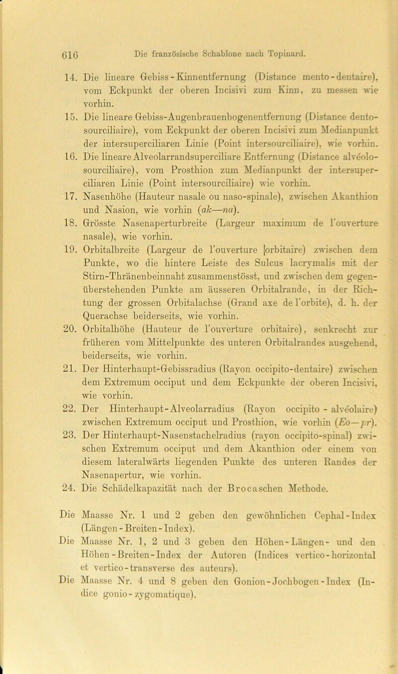 14. Die lineare Gebiss - Kinnentfernung (Distance mento - dentaire), vom Eckpunkt der oberen Incisivi zum Kinn, zu messen wie vorhin. 15. Die lineare Gebiss-Augenbrauenbogenentfemung (Distance dento- sourciliaire), vom Eckpunkt der oberen Incisivi zum Medianpunkt der inter super ciliaren Linie (Point intersourciliaire), wie vorhin. 16. Die lineare Alveolarrandsuperciliare Entfernung (Distance alveolo- sourciliaire), vom Prosthion zum Medianpunkt der intersuper- ciliaren Linie (Point intersourciliaire) wie vorhin. 17. Nasenhöhe (Hauteur nasale ou naso-spinale), zwischen Akanthion und Nasion, wie vorhin {ak—na). 18. Grösste Nasenaperturbreite (Largeur maximum de l’ouverture nasale), wie vorhin. 19. Orbitalbreite (Largeur de l’ouverture lorbitaire) zwischen dem Punkte, wo die hintere Leiste des Sulcus lacrjmaHs mit der Stirn-Thränenbeinnaht zusammeiistösst, und zwischen dem gegen- überstehenden Punkte am äusseren Orbitalrande, in der Rich- tung der grossen Orbitalachse (Grand axe de Torbite), d. h. der Querachse beiderseits, wie vorhin. 20. Orbitalhöhe (Hauteur de l’ouverture orbitaire), senkrecht zur frülieren vom Mittelpunkte des unteren Orbitalrandes ausgehend, beiderseits, wie vorhin. 21. Der Hinterhaupt-Gebissradius (Rayon occipito-dentaire) zwischen dem Extremum occiput und dem Eckpunkte der oberen Incisivi, wie vorhin. 22. Der Hinterhaupt-Alveolarradius (Rayon occipito - alveolaire) zwischen Extremum occiput und Prosthion, wie vorhin {Eo—pr). 23. Der Hinterhaupt-Nasenstachelradius (rayon occipito-spinal) zwi- schen Extremum occiput und dem Akanthion oder einem von diesem lateralwärts liegenden Punkte des unteren Randes der Nasenapertur, wie vorhin. 24. Die Schädelkapazität nach der Brocaschen Methode. Die Maasse Nr. 1 und 2 geben den gewöhnlichen Cephiü-Index (Längen - Breiten - Index). Die Maasse Nr. 1, 2 und 3 geben den Höhen-Längen- und den Höhen-Breiten-Index der Autoren (Indices vertico-horizontal et vertico-transvei’se des auteurs). Die Maasse Nr. 4 und 8 geben den Gonion-Jochbogen-Index (In- dice gonio-zygomatique).