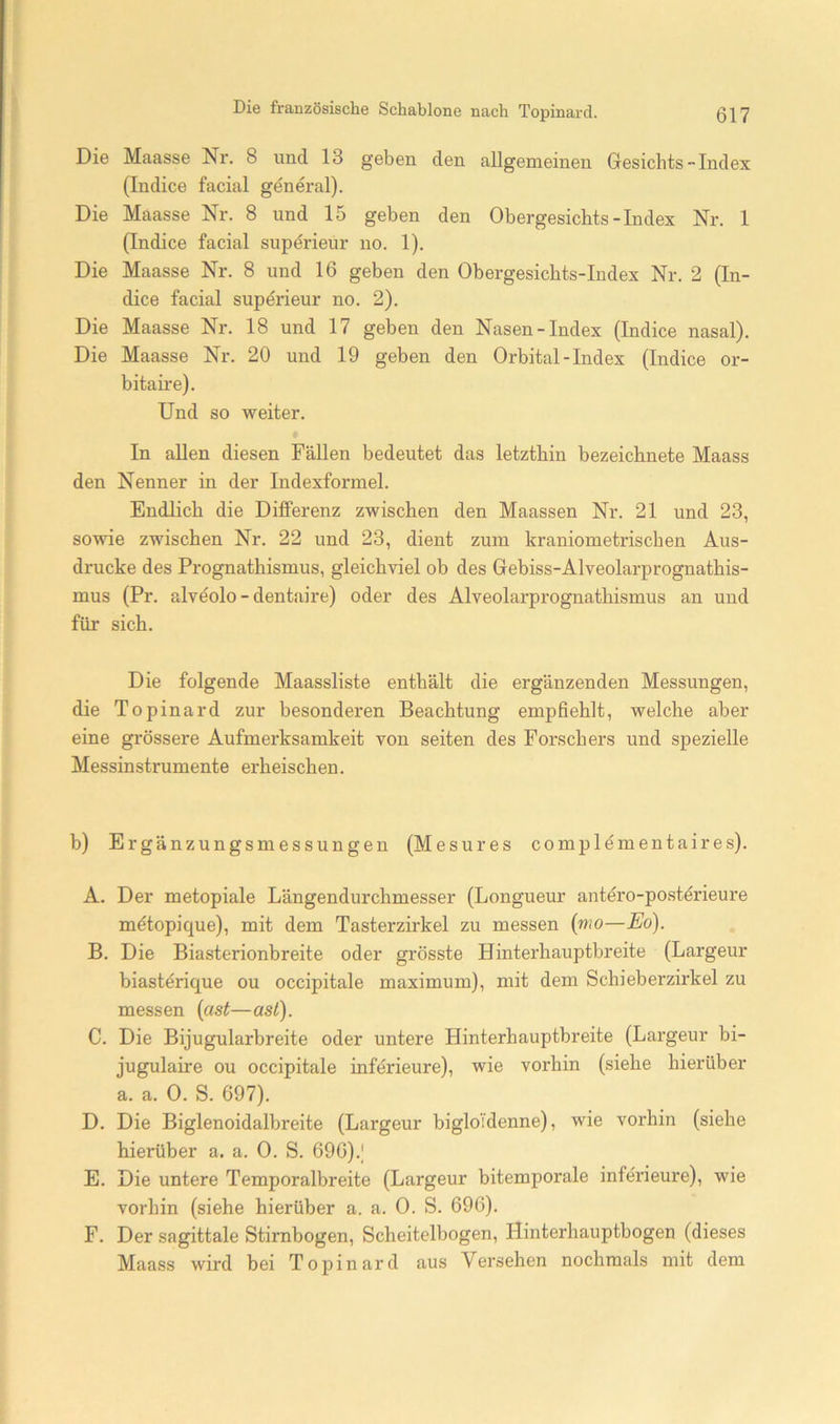 Die Maasse Nr. 8 und 13 geben den allgemeinen Gesichts-Index (Indice facial general). Die Maasse Nr. 8 und 15 geben den Obergesichts-Index Nr. 1 (Indice facial sup6rieur no. 1). Die Maasse Nr. 8 und 16 geben den Obergesichts-Index Nr. 2 (In- dice facial superieur no. 2). Die Maasse Nr. 18 und 17 geben den Nasen-Index (Indice nasal). Die Maasse Nr. 20 und 19 geben den Orbital-Index (Indice or- bitaire). Und so weiter. In allen diesen FäUen bedeutet das letzthin bezeichnete Maass den Nenner in der Indexformel. Endlich die Differenz zwischen den Maassen Nr. 21 und 23, sowie zwischen Nr. 22 und 23, dient zum kraniometriscben Aus- drucke des Prognathismus, gleichviel ob des Gebiss-Alveolarprognathis- mus (Pr. alvdolo - dentaire) oder des Alveolarprognathismus an und für sich. Die folgende Maassliste enthält die ergänzenden Messungen, die Topinard zur besonderen Beachtung empfiehlt, welche aber eine grössere Aufmerksamkeit von seiten des Forschers und spezielle Messinstrumente erheischen. b) Ergänzungsmessungen (Mesures complömentaires). A. Der metopiale Längendurchmesser (Longueur antöro-postörieure mötopique), mit dem Tasterzirkel zu messen {nio—Eo). B. Die Biasterionbreite oder grösste Hinterhauptbreite (Largeur biast^rique ou occipitale maximum), mit dem Schieberzirkel zu messen {cist—asl). C. Die Bijugularbreite oder untere Hinterhauptbreite (Largeur bi- jugulaire ou occipitale inferieure), wie vorhin (siehe hierüber a. a. 0. S. 697). D. Die Biglenoidalbreite (Largeur biglo'fdenne), wie vorhin (siehe hierüber a. a. 0. S. 696).] E. Die untere Temporalbreite (Largeur bitemporale inferieure), wie vorhin (siehe hierüber a. a. 0. S. 696). F. Der sagittale Stirnbogen, Scheitelbogen, Hinterhauptbogen (dieses Maass wird bei Topinard aus Versehen nochmals mit dem
