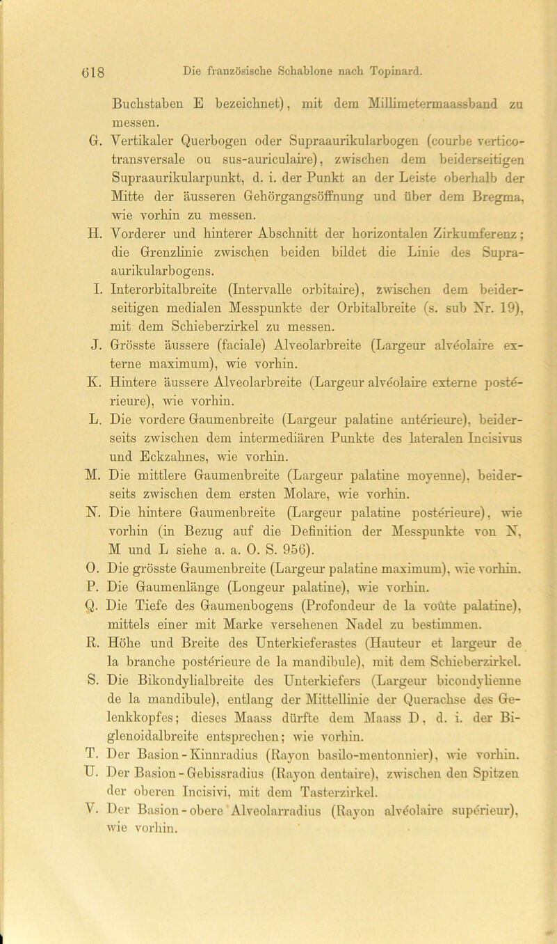 Buchstaben E bezeichnet), mit dem Millimetermaassband zu messen. G. Vertikaler Querbogen oder Supraaurikularbogen (courbe vertico- transversale ou sus-auriculaire), zwischen dem beiderseitigen Supraaurikularpunkt, d. i. der Punkt an der Leiste oberhalb der Mitte der äusseren GehörgangsöfPnung und über dem Bregma, wie vorhin zu messen. H. Vorderer und hinterer Abschnitt der horizontalen Zirkumferenz; die GrenzHnie zwischen beiden bildet die Linie des Supra- aurikularbogens. I. Interorbitalbreite (Intervalle orbitaire), zwischen dem beider- seitigen medialen Messpunkte der Orbitalbreite (s. sub Xr. 19), mit dem Schieberzirkel zu messen. J. Grösste äussere (faciale) Alveolarbreite (Largeur alveolaire ex- terne maximum), wie vorhin. K. Hintere äussere Alveolarbreite (Largeur alveolame externe post4- rieure), wie vorhin. L. Die vordere Gaumenbreite (Largeur palatine anterieure), beider- seits zwischen dem intermediären Punkte des lateralen Incisivus und Eckzahnes, wie vorhin. M. Die mittlere Gaumenbreite (Largeur palatine moyenne), beider- seits zwischen dem ersten Molare, wie vorhin. N. Die hintere Gaumenbreite (Largeur palatine posterieure), wie vorhin (in Bezug auf die Definition der Messpunkte von X, M und L siehe a. a. 0. S. 956). O. Die grösste Gaumenbreite (Largeur palatine maximum), wie vorhin. P. Die Gaumenlänge (Longeur palatine), wie vorhin. Q. Die Tiefe des Gaumenbogens (Profondem’ de la voüte palatine), mittels einer mit Marke versehenen Nadel zu bestimmen. R. Höhe und Breite des Unterkieferastes (Hauteur et largeur de la brauche postörieure de la mandibule), mit dem Schieberzirkel. S. Die Bikondylialbreite des Unterkiefers (Largeur bicondjlienne de la mandibule), entlang der Mittellinie der Querachse des Ge- lenkkopfes ; dieses Maass dürfte dem Maass D, d. i. der Bi- glenoidalbreite entsprechen; wie voi'hin. T. Der Basion - Kinuradius (Rayon basüo-meutonnier), wie vorhin. U. Der Basion-Gebissradius (Rayon dentaire), zwischen den Spitzen der oberen Incisivi, mit dem Tasterzirkel. V. Der Basion-obere’Alveolarradius (Rayon alveolaire supörieur), wie vorhin.
