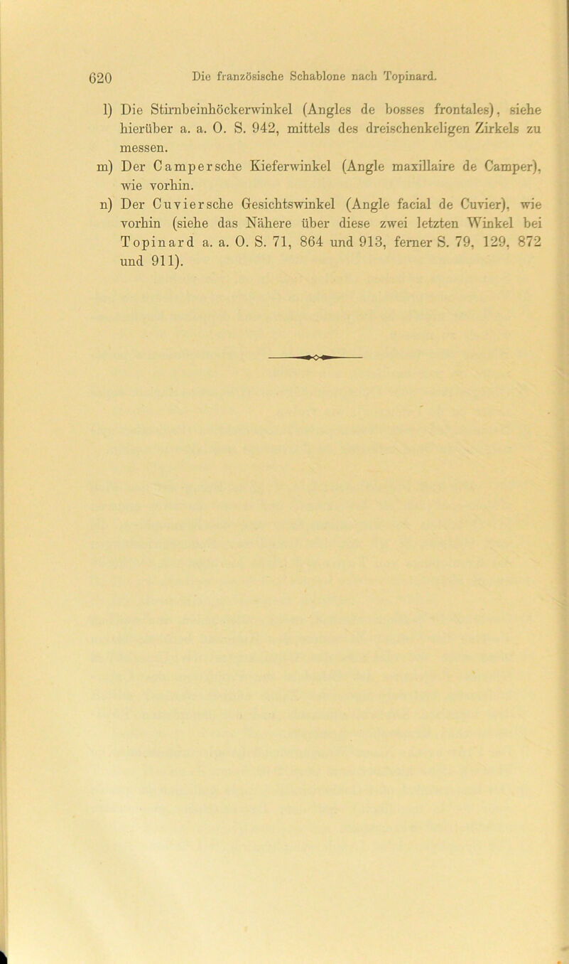 1) Die Stirnbeinliöckerwinkel (Aiigles de bosses frontales), siehe hierüber a. a. 0. S. 942, mittels des dreischenkeligen Zirkels zu messen. m) Der Ca mp er sehe Kieferwinkel (Angle maxillaire de Camper), wie vorhin. n) Der Cu vier sehe Gesiehtswinkel (Angle faeial de Cuvier), wie vorhin (siehe das Nähere über diese zwei letzten Winkel bei Topinard a. a. 0. S. 71, 864 und 913, ferner S. 79, 129, 872 und 911).