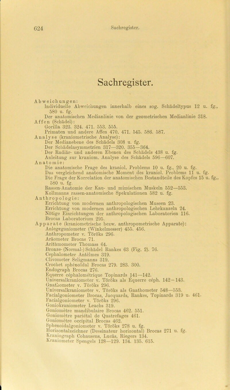 Sachregister. Abweichungen: individuelle Abweichungen innerhalb eines sog. Schädeltypus 12 u. fg., 580 u. fg. Der anatomischen Medianlinie von der geometrischen Medianlinie 318. Affen (Schädel): Gorilla 323. 324. 471. 553. 555. Primaten und andere Affen 470. 471. 545. 586. 587. Analyse (kraniometrische Analyse): Der Medianebene des Schädels 308 u. fg. Der Scbädelasymmetrien 317—320. 355—364. Der Radiär- und anderen Ebenen des Schädels 438 u. fg. Anleitung zur kraniom. Analyse des Schädels 596—607. Anatomie: Die anatomische Frage des kraniol. Problems 10 u. fg., 20 u. fg. Das vergleichend anatomische Moment des kraniol. Problems 11 u. fg. Die Frage der Korrelation der anatomischen Bestandteile des Kopfes 15 u. fg., 580 u. fg. Rassen-Anatomie der Kau- und mimischen Muskeln 552—553. Kollmanns rassen-anatomische Spekulationen 582 u. fg. Anthropologie: Errichtung von modernen anthropologischen Museen 23. Errichtung von modernen anthropologischen Lehrkanzeln 24. Nötige Einrichtungen der anthropologischen Laboratorien 116. Brocas Laboratorium 295. Apparate (kraniometrische bezw. anthropometiische Apparate): Anlegegoniometer (Winkelmesser) 455. 456. Anthropometer v. Töröks 296. Aräometer Brocas 71. Arithmometer Thomass 64. Bronze-(Normal-) Schädel Rankes 63 (Fig. 2). 76. Cephalometer Antelmes 319. Clivometer Seligmanns 319. Crochet sphenoi'dal Brocas 279. 283. 300. Endograph Brocas 276. Equerre cephalometrique Topinards 141—142. Universalkraniometer v. Töröks als Equerre c^ph. 142—143. Gnataometer v. Töröks 296. Universalkraniometer v. Töröks als Gnathonieter 548—553. Facialgoniometer Brocas, Jacquards, Rankes, Topinards 319 u. 461. Facialgoniometer v. Töröks 296. Goniokraniometer Leachs 319. Goniometre mandibulaire Brocas 462. 551. Gonioiuötre parietal de Quatrefages 461. Goniometre occipital Brocas 462. Sphenoidalgoniometer v. Töröks 278 u. fg. Horizontalzeichner (Dessinateur horizontal) Brocas 271 u. fg. Kraniograph Cohausens, Lucäs, Riegers 134. Kraniometer Spengels 128—129. 134. 135. 615.