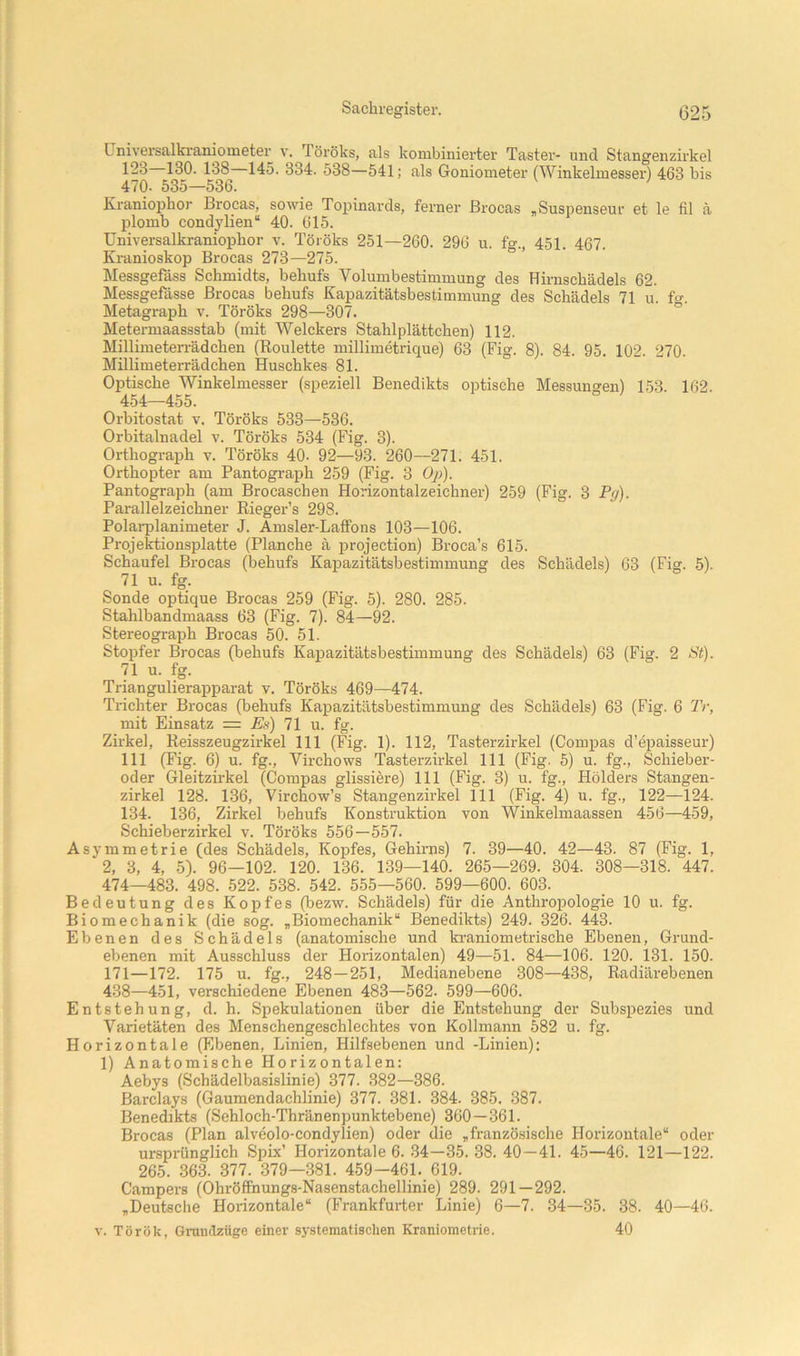 Universalkraniometer v. Töröks, als kombinierter Taster- und Stangenzirkel 123 130. 138 145. 334. 538—541; als Goniometer (Winkelmesser) 463 bis 470. 535—536. Kraniophor Brocas, sowie Topinards, ferner ßrocas „Suspenseur et le fil ä plomb condylien“ 40. 615. Universalkraniopbor v. Töröks 251—260. 296 u. ff., 451. 467. Kranioskop Brocas 273—275. ° Messgefäss Schmidts, behufs Volumbestimmung des Hirnscbädels 62. Messgefässe Brocas behufs Kapazitätsbestimmung des Schädels 71 u. ff. Metagrapb v. Töröks 298—307. ° Metermaassstab (mit Welckers Stahl plätteben) 112. Millimeten-ädchen (Roulette millimetrique) 63 (Fig. 8). 84. 95. 102. 270. Millimeterrädchen Huschkes 81. Optische Winkelmesser (speziell Benedikts optische Messungen) 153. 162. 454—455. Orbitostat v, Töröks 533—536. Orbitalnadel v. Töröks 534 (Fig. 3). Orthograph v. Töröks 40. 92—93. 260—271. 451. Orthopter am Pantograph 259 (Fig. 3 Oj)). Pantograph (am Brocaschen Horizontalzeichner) 259 (Fig. 3 Pg). Parallelzeichner Rieger’s 298. Polarplanimeter J. Amsler-Laffons 103—106. Projektionsplatte (Planche ä j^rojection) Broca’s 615. Schaufel Brocas (behufs Kapazitätsbestimmung des Schädels) 63 (Fig. 5). 71 u. fg. Sonde optique Brocas 259 (Fig. 5). 280. 285. Stahlbandmaass 63 (Fig. 7). 84—92. Stereograph Brocas 50. 51. Stopfer Brocas (behufs Kapazitätsbestimmung des Schädels) 63 (Fig. 2 St). 71 u. fg. Triangulierapparat v. Töröks 469—474. Trichter Brocas (behufs Kapazitätsbestimmung des Schädels) 63 (Fig. 6 Tr, mit Einsatz = Es) 71 u. fg. Zirkel, Reisszeugzirkel 111 (Fig. 1). 112, Tasterzirkel (Compas d’epaisseur) 111 (Fig. 6) u. fg., Virchows Tasterzirkel 111 (Fig. 5) u. fg., Schieber- oder Gleitzirkel (Compas glissiere) 111 (Fig. 3) u. fg., Hölders Stangen- zirkel 128. 136, Virchow’s Stangenzirkel 111 (Fig. 4) u. fg., 122—124. 134. 136, Zirkel behufs Konstruktion von Winkelinaassen 456—459, Schieberzirkel v. Töröks 556—557. Asymmetrie (des Schädels, Kopfes, Gehirns) 7. 39—40. 42—43. 87 (Fig. 1, 2, 3, 4, 5). 96—102. 120. 136. 139—140. 265—269. 304. 308—318. 447. 474—483. 498. 522. 538. 542. 555—560. 599—600. 603. Bedeutung des Kopfes (bezw. Schädels) für die Anthropologie 10 u. fg. Biomechanik (die sog. „Biomechanik“ Benedikts) 249. 326. 443. Ebenen des Schädels (anatomische und kraniometrische Ebenen, Grund- ebenen mit Ausschluss der Horizontalen) 49—51. 84—106. 120. 131. 150. 171—172. 175 u. fg., 248—251, Medianehene 308—438, Radiärebenen 438—451, verschiedene Ebenen 483—562. 599—606. Entstehung, d. h. Spekulationen über die Entstehung der Subspezies und Varietäten des Menschengeschlechtes von Kollmann 582 u. fg. Horizontale (Ebenen, Linien, Hilfsebenen und -Linien): 1) Anatomische Horizontalen: Aebys (Schädelbasislinie) 377. 382—386. Barclays (Gaumendachlinie) 377. 381. 384. 385. 387. Benedikts (Sehloch-Thränenpunktebene) 360—361. Brocas (Plan alveolo-condylien) oder die „französische Horizontale“ oder ursprünglich Spix’ Horizontale 6. 34—35.38.40—41. 45—46. 121—122. 265. 363. 377. 379—381. 459-461. 619. Campers (Ohröffnungs-Nasenstachellinie) 289. 291—292. „Deutsche Hoiizontale“ (Frankfurter Linie) 6—7. 34—35. 38. 40—46. v. Török, Gnuulzüge emer systematischen Kranioinetrie. 40