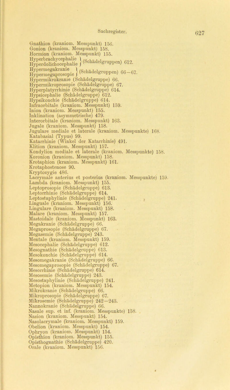 Gnathion (ki-aniom. Messpunkt) 15G. Gonion (kraniom. Messpunkt) 1.58. Hormion (kraniom. Messpunkt) 155. «12. H^r^l^pie } (Scbädelgr„ppe„) ed-67. Hypermikrokranie (Schädelgruppe) 66. Hypermikroprosopie (Schädelgruppe) 67. Hyperplatyrrhinie (Schädelgruppe) 614. HjT)sicephalie (Schädelgruppe) 612. Hjpsikonchie (Schädelgruppe) 614. Infraorbitale (ki-aniom. Messpunkt) 159. Inion (kraniom. Messpunkt) 155. Inklination (asymmetrische) 479. Interorbitale (ki-aniom. Messpunkt) 163. Jugale (kraniom. Messpunkt) 158. Jugulare mediale et laterale (kraniom. Messpunkte) 168. Katabasial (Typus) 99. Katarrhinie (Winkel der KataiThinie) 491. Klition (kraniom. Messpunkt) 157. Kondylion mediale et laterale (kraniom. Messpunkte) 158. Koronion (kraniom. Messpunkt) 158. Krotaphion (kraniom. Messpunkt) 161. Krotaphostenose 90. Kryptozygie 486. Lacrymale anterius et posterius (kraniom. Messpunkte) 159. Lambda (kraniom. Messpunkt) 155. Leptoprosopie (Schädelgruppe) 613. Leptorrhinie (Schädelgruppe) 614. Leptostaphylinie (Schädelgruppe) 241. j Linguale (kraniom. Messpunkt) 156. Lingulare (kraniom. Messpunkt) 158. Malare (kraniom. Messpunkt) 157. Mastoidale (kraniom. Messpunkt) 163. Megakranie (Schädelgruppe) 66. Megaprosopie (Schädelgruppe) 67. Megasemie (Schädelgmppe) 243. Mentale (kraniom. Messpunkt) 159. Mesocephalie (Schädelgruppe) 612. Mesognathie (Schädelgruppe) 613. Mesokonchie (Schädelgruppe) 614. Mesomegakranie (Schädelgruppe) 66. Mesomegaprosopie (Schädelgruppe) 67. Mesorrhinie (Schädelgruppe) 614. Mesosemie (Schädelgruppe) 243. Mesostaphylinie (Schädelgruppe) 241. Metopion (kraniom. Messpunkt) 154. Mikrokranie (Schädelgruppe) 66. Mikroprosopie (Schädelgruppe) 67. Mikrosemie (Schädelgruppe) 242—243. Nannokranie (Schädelgruppe) 66. Nasale sup. et inf. (kraniom. Messpunkte) 158. . Nasion (kraniom. Messpunkt) L54. Nasolacrymale (kraniom. Messpunkt) 159. Obelion (kraniom. Messpunkt) 154. Ophryon (kraniom. Messpunkt) 154. Opisthion (kraniom. Messpunkt) 155. Opisthognathie (Schädelgruppe) 420. Orale (kraniom. Messpunkt) 156. *