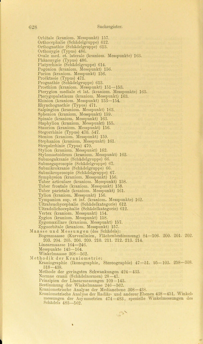 Orbitale (kraniom. Messpunkt) 157. Orthocephalie (Schädelgruppe) 612. Orthognathie (Schädelgruppe) 613. Orthozygie (Typus) 486. Ovale med. et. laterale (kraniom. Messpunkte) 163. Phänozygie (Typus) 486. Platyrrhinie (Schädelgruppe) 614. Pogonion (kraniom. Messpunkt) 156. Poi'ion (kraniom. Messpunkt) 156. Proektasie (Typus) 471. Prognathie (Schädelgruppe) 613. Prosthion (kraniom. Messpunkt) 151—153. Pterygion mediale et lat. (kraniom. Messpunkte) 163. Pterygopalatinum (kraniom. Messpunkt) 163. Rhinion (kraniom. Messpunkt) 153—154. Rhynchognathie (Typus) 471. Salpingion (kraniom. Messpunkt) 163. Sphenion (kraniom. Messpunkt) 159. Spinale (kraniom. Messpunkt) 163. Staphylion (kraniom. Messpunkt) 155. Staurion (kraniom. Messpunkt) 156. Stegorrhinie (Typus) 470. 547. Stenion (kraniom. Messpunkt) 159. Stephanion (kraniom. Messpunkt) 161. Strepsirrhinie (Typus) 470. Stylion (kraniom. Messpunkt) 162. Stylomastoideum (kraniom. Messpunkt) 162. Submegakranie (Schädelgruppe) 66. Submegaprosopie (Schädelgruppe) 67. SubmikL'okranie (Schädelgruppe) 66. Submikroprosopie (Schädelgruppe) 67. Symphysion (kraniom. Messpunkt) 156. Tuber articulare (kraniom. Messpunkt) 158. Tuber frontale (kraniom. Messpunkt) 158. Tuber parietale (kraniom. Messpunkt) 161. Tylion (kraniom. Messpunkt) 156. Tympanion sup. et inf. (kraniom. Messpunkte) 162. ültrabrachycephalie (Schädelkategorie) 612. Ultradolichocephalie (Schädelkategorie) 612. Vertex (kraniom. Messpunkt) 154. Zygion (kraniom. Messpunkt) 158. Zygomaxillare (kraniom. Messpunkt) 157. Zygoorbitale (kraniom. Messpunkt) 157. Maasse und Messungen (des Schädels): Bogenmaasse (Kurvenlinien, Flächenbestimmung) 84—106. 200. 201. 202. 203. 204. 205. 206. 209. 210. 211. 212. 213. 214. Lineannaasse 164—246. Messpunkte 143—164. Winkelmaasse 308—562. ^lethodik der Kraniometrie: Kraniographie (Ikonographie, Stereographie) 47—51. 95—103. 258—308. 318-438. Methode der geringsten Schwankungen 424—433. Normae cranii (Schädelnormen) 28—47. Prinzipien der Linearmessungen 109—143. Bestimmung der Winkelmaasse 246—562. Kraniometrische Analyse der Medianebene 308—43S. Kraniometrische Analyse der Radiär- und anderer Ebenen 438—451, Winkel- messungen der Asymmetrien 474—483, spezielle Winkelmessungen des Schädels 483—562.