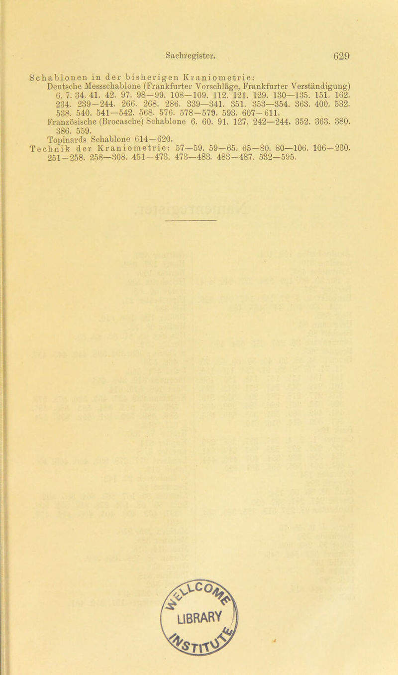 Schablonen in der bisherigen Kraniometrie: Deutsche Messschablone (Frankfurter Vorschläge, Frankfurter Verständigung) 6. 7. 34. 41. 42. 97. 98-99. 108-109. 112. 121. 129. 130—135. 151. 162. 234. 239-244. 266. 268. 286. 339—341. 351. 353—354. 363. 400. 532. 538. 540. 541—542. 568. 576. 578-579. 593. 607-611. Französische (Brocasche) Schablone 6. 60. 91. 127. 242—244. 352. 363. 380. 386. 559. Topinards Schablone 614—620. Technik der Kraniometrie: 57—59. 59—65. 65—80. 80—106. 106—230. 251-258. 258—.308. 451-473. 47-3—483. 483-487. 582—595.