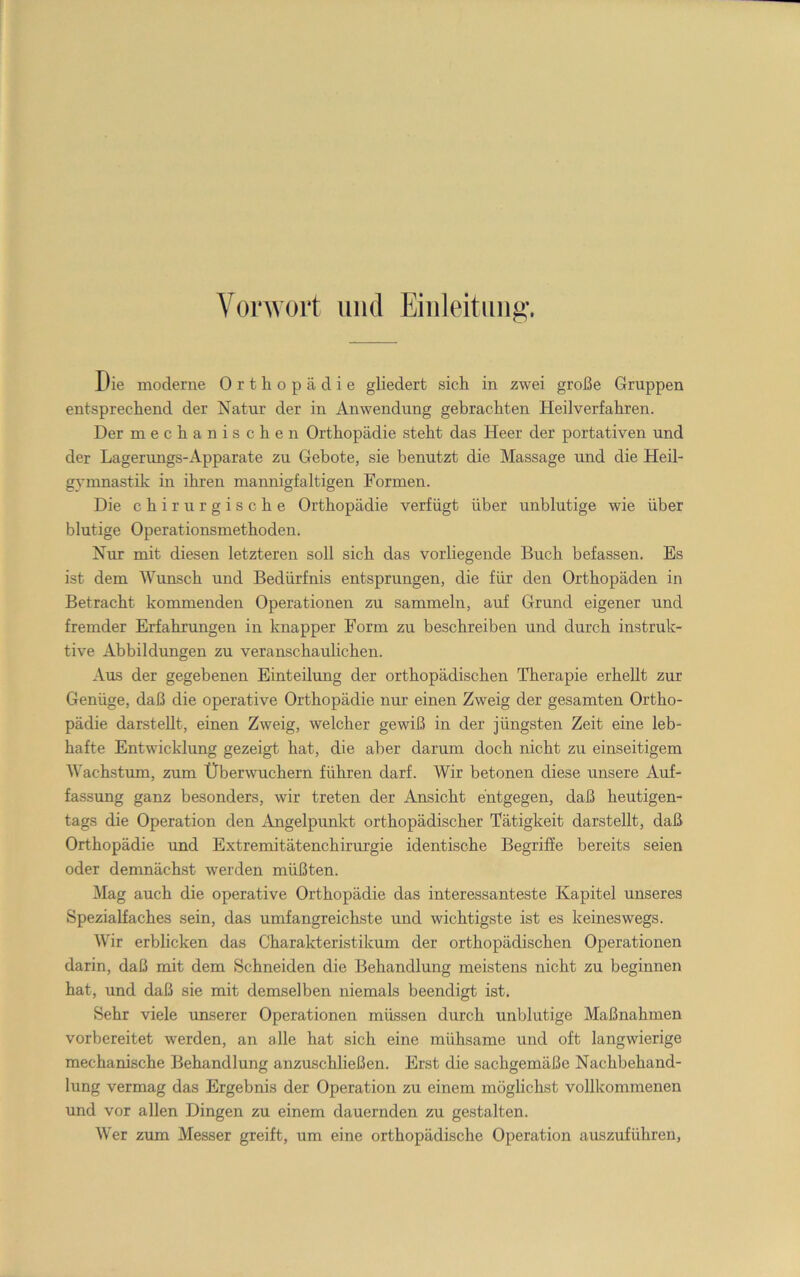 Vonvort und Eiiileituiig. Die moderne Orthopädie gliedert sich in zwei große Gruppen entsprechend der Natur der in Anwendung gebrachten Heilverfahren. Der mechanischen Orthopädie steht das Heer der portativen und der Lagerungs-Apparate zu Gebote, sie benutzt die Massage und die Heil- gymnastik in ihren mannigfaltigen Formen. Die chirurgische Orthopädie verfügt über unblutige wie über blutige Operationsmethoden. Nur mit diesen letzteren soll sich das vorliegende Buch befassen. Es ist dem Wunsch und Bedürfnis entsprungen, die für den Orthopäden in Betracht kommenden Operationen zu sammeln, auf Grund eigener und fremder Erfahrungen in knapper Form zu beschreiben und durch instruk- tive Abbildungen zu veranschaulichen. Aus der gegebenen Einteilung der orthopädischen Therapie erhellt zur Genüge, daß die operative Orthopädie nur einen Zweig der gesamten Ortho- pädie darstellt, einen Zweig, welcher gewiß in der jüngsten Zeit eine leb- hafte Entwicklung gezeigt hat, die aber darum doch nicht zu einseitigem B'achstum, zum Überwuchern führen darf. Wir betonen diese unsere Auf- fassung ganz besonders, wir treten der Ansicht entgegen, daß heutigen- tags die Operation den Angelpunkt orthopädischer Tätigkeit darstellt, daß Orthopädie und Extremitätenchirm’gie identische Begriffe bereits seien oder demnäcLst werden müßten. Mag auch die operative Orthopädie das interessanteste Kapitel unseres Spezialfaches sein, das umfangreichste und wichtigste ist es keineswegs. Wir erblicken das Charakteristikum der orthopädischen Operationen darin, daß mit dem Schneiden die Behandlung meistens nicht zu beginnen hat, und daß sie mit demselben niemals beendigt ist. Sehr viele unserer Operationen müssen durch unblutige Maßnahmen vorbereitet werden, an alle hat sich eine mühsame und oft langwierige mechanische Behandlung anzuschließen. Erst die sachgemäße Nachbehand- lung vermag das Ergebnis der Operation zu einem möglichst vollkommenen und vor allen Dingen zu einem dauernden zu gestalten. Wer zum Messer greift, um eine orthopädische Operation auszuführen,