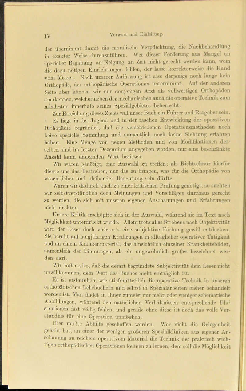 der übernimmt damit die moralische Verpflichtung, die Nachbehandlung in exakter Weise durchzuführen. Wer dieser Forderung aus Mangel an spezieller Begabung, an Neigung, an Zeit nicht gerecht werden kann, wem die dazu nötigen Einrichtungen fehlen, der lasse korrekterweise die Hand vom Messer. Nach unserer Auffassung Ist also derjenige noch lange kein Orthopäde, der orthopädische Operationen unternimmt. Auf der anderen Seite aber können wir nur denjenigen Arzt als vollwertigen Orthopäden anerkennen, welcher neben der mechanischen auch die operative Technik zum mindesten innerhalb seines Spezialgebietes beherrscht. Zur Erreichung dieses Zieles will unser Buch ein Führer und Ratgeber sein. ^ Es liegt in der Jugend und in der raschen Entwicklung der operativen Orthopädie begründet, daß die verschiedenen Operationsmethoden noch keine spezielle Sammlung und namentlich noch keine Sichtung erfahren haben. Eine Menge von neuen Methoden und von Modifikationen der- selben sind im letzten Dezennium angegeben worden, nur eine beschränkte Anzahl kann dauernden Wert besitzen. Wir waren genötigt, eine Auswahl zu treffen; als Richtschnur hierfür diente uns das Bestreben, nur das zu bringen, was für die Orthopädie von wesentlicher und bleibender Bedeutung sein dürfte. Waren wir dadurch auch zu einer kritischen Prüfung genötigt, so suchten wir selbstverständlich doch Meinmigen und Vorschlägen durchaus gerecht zu werden, die sich mit unseren eigenen Anschauungen und Erfahrungen nicht deckten. Unsere Kritik erschöpfte sich in der Ausw^ahl, während sie im Text nach Möglichkeit unterdrüclct wurde. Allein trotz alles Strebens nach Objektivität wird der Leser doch vielerorts eine subjektive Färbung gewiß entdecken. Sie beruht auf langjährigen Erfahrungen in alltäglicher operativer Tätigkeit und an einem Krankenmaterial, das hinsichtlich einzelner Krankheitsbilder, namentlich der Lähmungen, als ein ungewöhnlich großes bezeichnet wer- den darf. Wir hofien also, daß die derart begründete Subjektivität dem Leser nicht unwillkommen, dem Wert des Buches nicht einträglich ist. Es ist erstaunlich, wie stiefmütterlich die operative Technik in unseren orthopädischen Lehrbüchern Und selbst in Spezialarbeiten bisher behandelt worden ist. Man findet in ihnen zumeist nur mehr oder weniger schematische Abbildungen, während den natürliclien Verhältnissen entsprechende Illu- strationen fast völlig fehlen, und gerade ohne diese ist doch das volle Ver- ständnis für eine Operation unmöglich. Hier mußte Abhilfe geschaffen werden. Wer nicht die Gelegenheit gehabt hat, an einer der wenigen größeren Spezialkliniken aus eigener An- schauung an reichem operativem Älaterial die Technik der praktisch wich- tigen orthopädischen Operationen kennen zu lernen, dem soll die Möglichkeit