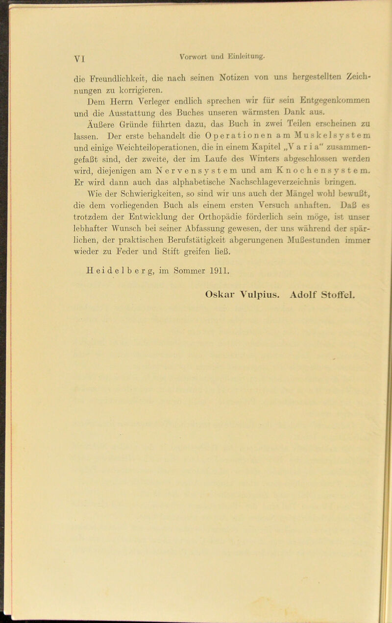 die Freundlichkeit, die nach seinen Notizen von tins hergestellten Zeich- nungen zu korrigieren. Dem Herrn Verleger endlich sprechen wir für sein Entgegenkommen und die Ausstattung des Buches unseren wärmsten Dank aus. Äußere Gründe führten dazu, das Buch in zwei Teilen erscheinen zu lassen. Der erste behandelt die Operationen am Muskelsystem und einige Weichteiloperationen, die in einem Kapitel „V a r i a“ zu.sammen- gefaßt sind, der zweite, der im Laufe des Winters abgeschlossen werden wird, diejenigen am Nervensystem und am Knochensystem. Er wird dann auch das alphabetische Nachschlageverzeichnis bringen. Wie der Schwierigkeiten, so sind wir uns auch der Mängel wohl bewußt, die dem vorliegenden Buch als einem ersten Versuch anhaften. Daß es trotzdem der Entwicklung der Orthopädie förderhch sein möge, ist unser lebhafter Wunsch bei seiner Abfassung gewesen, der uus während der spär- lichen, der praktischen Berufstätigkeit abgerungenen Mußestunden immer wieder zu Feder und Stift greifen ließ. Heidelberg, im Sommer 1911. Oskar Vulpius. Adolf Stoffel.