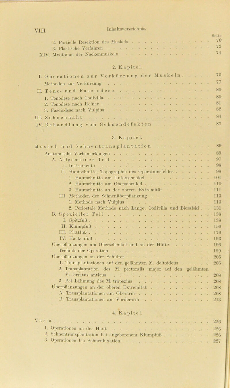 viir 1 iilialtsverzeicl) niß. 2. 1’iirtit‘llc Resektion des .Muskels 15. J’liistisclie Verfahren XIV. Myotomie der Xackenniuskeln 2. K a j) i t e 1. I. O p e r a t i o n e n zur Verkürzung der .Muskeln Methoden zur Verkürzung II. T e n o- u n d F a s c i o d e s c 1. Tenodese nach Codivilla 2. Tenodese nach Reiner 3. Fasciodese nach Vulpius III. S c h 11 e n n a h t IV. Behandlung von 8 ebnen defekten Seite 70 73 74 7;> 77 80 80 81 82 84 87 3. Kapitel. Muskel- und 8 e h n e n t r a n s p 1 a n t a t i o n 89 Anatomische Vorbemerkungen 89 A. A11 g e m e i n e r T e i 1 97 I. Instrumente 98 II. Hautschnitte, Topographie des Operationsfeldes 98 1. Hautsclmitte am Unterschenkel 101 2. Hautschnitte am Oberschenkel 110 3. Hautschnitte an der oberen Extremität 111 III. Methoden der 8ehnenüberpflanzung 113 1. Methode nach Vulpius 113 2. Periostale Methode nach Lange, Codivilla und Biesalski . . 131 B. 8 p e z i e 11 e r T e i 1 138 I. 8i)itzfuß 138 II. Klumpfuß 156 III. Plattfuß 176 IV. Hackenfuß 193 ÜberjDflanzungen am Oberschenkel mid an der Hüfte 196 Technik der Operation . 199 Überpflanzungen an der 8cliulter . 205 1. Transplantationen auf den gelähmten ^I. deltoidcus 205 2. Transplantation des M. pectoralis major auf den gelähmten M. serratus anticus ■ . . 208 3. Bei Lähmung des M. trapezius 208 Überpflanzungen an der oberen Extremität 208 A. Transplantationen am Oberarm 208 B. Transplantationen am Vorderarm 213 Varia 4. K a p i t e 1. 1. Operationen an der Haut 2. 8clmentransplantation bei angeborenem Klumjüuß 3. Operationen bei 8ehnenluxation 226 226 226 227