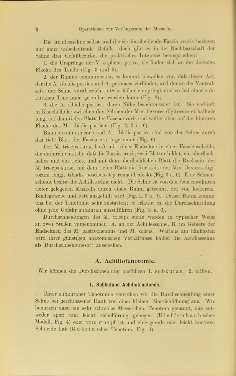 Die Acliillcssehne selbst und die sie einsclieidende Fascia cruris besitzen itur ganz unbedeutende Gefäße; docli gibt es in der Nachbarschaft der Sehne drei Gefäßbezirke, die praktisches Interesse beanspruchen: 1. die Ursprünge der V. saphena parva; sie finden sich an der dorsalen Fläche des Tendo (Fig. 3 und 6); 2. der Ramus communicans; es kommt bisweilen vor, daß dieser Ast, der die A. tibialis postica und A. peronaea verbindet, und der an der Ventral- seite der Sehne vorüberzieht, etwas höher entspringt und so bei einer sub- kutanen Tenotomie getroffen werden kann (Fig. 2); 3. die A. tibialis postica, deren Nähe beachtenswert ist. Sie verläuft in KnöcheUiöhe zwischen den Sehnen der Mm. flexores digitorum et hallucis longi auf dem tiefen Blatt der Fascia cruris und weiter oben auf der hinteren Fläche des M. tibialis posticus (Fig. 2, 3 u. 6). Ramus communicans und A. tibialis postica sind von der Sehne durch das tiefe Blatt der Fascia cruris getrennt (Fig. 6). Der M. triceps surae läuft mit seiner Endsehne in einer Faszienscheide, die dadurch entsteht, daß die Fascia cruris zwei Blätter bildet, ein oberfläch- liches und ein tiefes, und mit dem oberflächhehen Blatt die Rückseite des M. triceps surae, mit dem tiefen Blatt die Rückseite der Mm. flexores digi- torum longi, tibialis posticus et peronaei bedeckt (Fig. 3 u. 6). Eine Sehnen- scheide besitzt die Achillessehne nicht. Die Sehne ist von den eben erwähnten tiefer gelegenen Muskeln durch einen Raum getrennt, der von lockerem Bindegewebe und Fett ausgefüllt wird (Fig. 2, 3 u. 6). Dieser Raum kommt uns bei der Tenotomie sehr zustatten; er erlaubt es, die Durchschneidung ohne jede Gefahr subkutan auszuführen (Fig. 3 u. 6). Durchschneidungen des M. triceps surae werden in typischer Weise an zwei Stellen vorgenommen: A. an der Achillessehne, B. im Gebiete der Endsehnen des M. gastroenemius und M. soleus. Weitaus am häufigsten wird ihrer günstigen anatomischen Verhältnisse halber die Achillessehne als Durchschneidungsort ausersehen. A. Achillotenotomie. Wir können die Durchschneidung ausführen 1. sribkutan, 2. offen. I. Subkutane Achillotenotomie. Unter subkutaner Tenotomie verstehen wir die Durchschneidung einer Sehne bei geschlossener Haut von einer kleinen Einstichöffnung aus. Wir benutzen dazu ein sehr schmales Messerchen, Tenotom genannt, das ent- weder spitz und leicht sichelförmig gebogen (D i e f f e n b a c h sches Modell, Fig. 4) oder vorn stumpf ist und eine gerade oder leicht konvexe Schneide hat (Guerin sches Tenotom, Fig. 4).