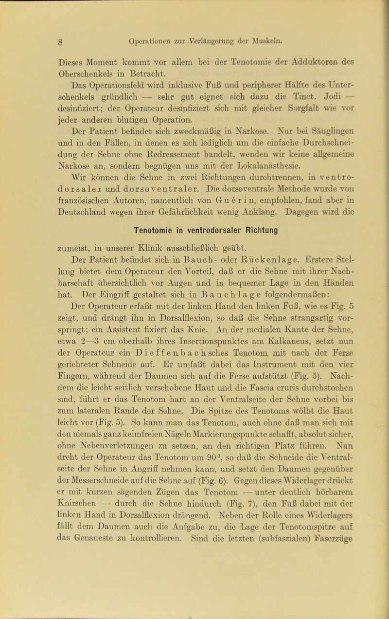 Dieses Moment kommt vor allem bei der Tenotomie der Adduktoren des Oberschenkels in Betracht. Das Operationsfeld wird inklusive Fuß und peripherer Hälfte des Unter- schenkels gründlich — sehr gut eignet sich dazu die Tinc-t. Jodi — desinfiziert; der Operateur desinfiziert sich mit gleicher Sorgfalt wie vor jeder anderen blutigen Operation. Der Patient befindet sich zweckmäßig in Narkose. Nur bei Säughngen und in den Fällen, in denen es sich ledigheh um die einfache Durchschnei- dung der Sehne ohne Eedressement handelt, wenden wir keine allgemeine Narkose an, sondern begnügen uns mit der Lokalanästhesie. Wir können die Sehne in zwei Richtungen durchtrennen, in ventro- dorsaler und dorsoventraler. Die dorsoventrale Methode wurde von französischen Autoren, namentheh von G u e r i n, empfohlen, fand aber in Deutschland wegen ihrer Gefährhchkeit wenig Anklang. Dagegen wird die Tenotomie in ventrodorsaler Richtung zumeist, in unserer Khnik ausschheßlich geübt. Der Patient befindet sich in Bauch - oder Rückenlage. Erstere Stel- lung bietet dem Operateur den Vorteil, daß er die Sehne mit ihrer Nach- barschaft übersichtlich vor Augen und in bequemer Lage in den Händen hat. Der Eingriff gestaltet sich in Bauchlage folgendermaßen: Der Operateur erfaßt mit der linken Hand den linken Fuß, wie es Fig. 5 zeigt, und drängt ihn in Dorsalflexion, so daß die Sehne strangartig vor- springt; ein Assistent fixiert das Knie. An der medialen Kante der Sehne, etwa 2—3 cm oberhalb ihres Insertionspunktes am Kalkaneus, setzt nun der Operateur ein Dieffenbach sches Tenotom mit nach der Ferse gerichteter Schneide auf. Er umfaßt dabei das Instrument mit den \üer Fingern, während der Daumen sich auf die Ferse aufstützt (Fig. 5). Nach- dem die leicht seitlich verschobene Haut und die Fascia cruris durchstochen sind, führt er das Tenotom hart an der Ventralseite der Sehne vorbei bis zum lateralen Rande der Sehne. Die Spitze des Tenotoms wölbt die Haut leicht vor (Fig. 5). So kann man das Tenotom, auch ohne daß man sich mit den niemals ganz keimfreien Nägeln Markierungspunkte schafft, absolut sicher, ohne Nebenverletzungen zu setzen, an den richtigen Platz fülireu. Nun dreht der Operateur das Tenotom um 90°, so daß die Schneide die Ventral- seite der Sehne in Angriff nehmen kann, und setzt den Daumen gegenüber der Messerschneide auf die Sehne auf (Fig. 6). Gegen dieses Widerlager drückt er mit kurzen sägenden Zügen das Tenotom — unter deutlich hörbarem Knirschen — durch die Sehne hindurch (Fig. 7), den Fuß dabei mit der linken Hand in Dorsalflexion drängend. Neben der Rolle eines Widerlagers fällt dem Daumen auch die Aufgabe zu, die Lage der Tenotomspitze auf das Genaueste zu kontrollieren. Sind die letzten (subfaszialen) Faserzüge