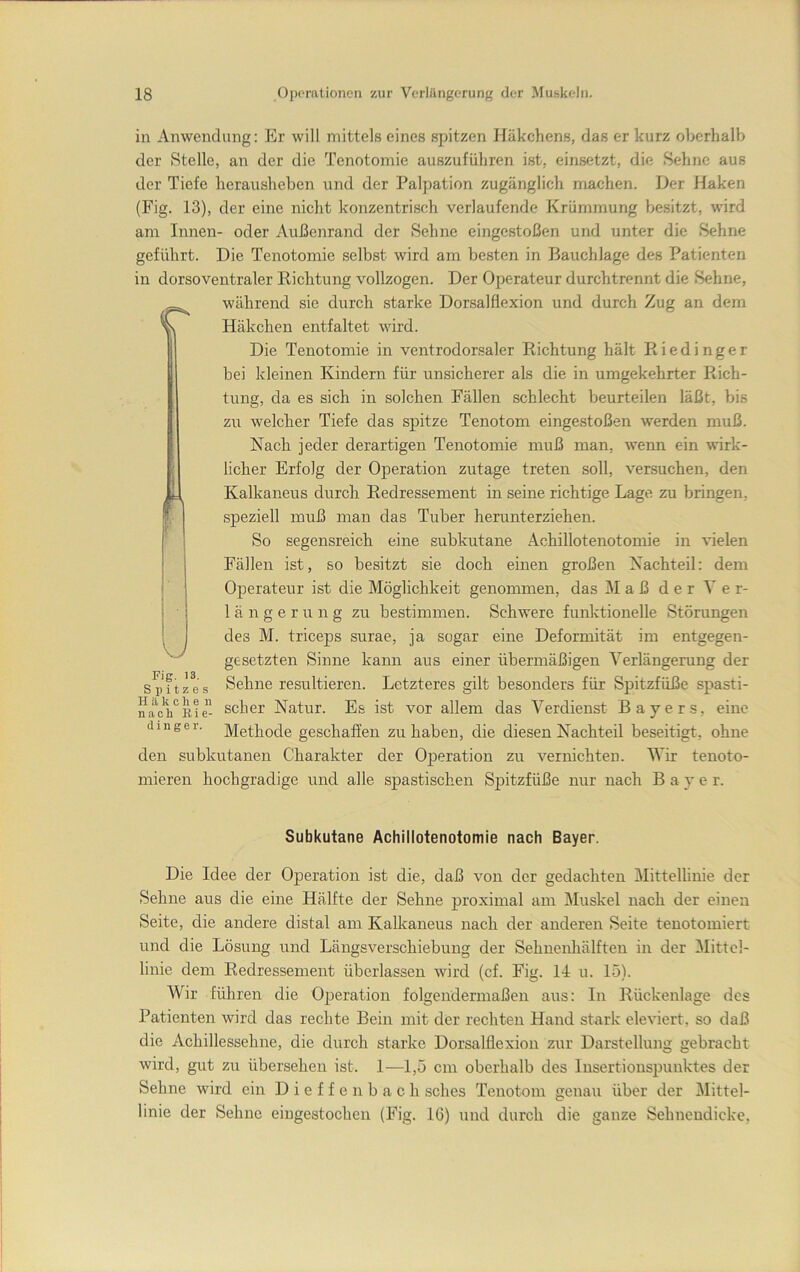 in Anwendung: Er will mittels eines spitzen Häkchens, das er kurz oberhalb der Stelle, an der die Tenotomie auszuführen ist, einsetzt, die Sehne aus der Tiefe herausheben und der Palpation zugänglich machen. Der Haken (Fig. 13), der eine nicht konzentrisch verlaufende Krümmung be.sitzt, wird am Innen- oder Außenrand der Sehne eingestoßen und unter die Sehne geführt. Die Tenotomie selbst wird am besten in Bauchlage des Patienten in dorsoventraler Richtung vollzogen. Der Operateur durchtrennt die Sehne, während sie durch starke Dorsalflexion und durch Zug an dem Häkchen entfaltet wird. Die Tenotomie in ventrodorsaler Richtung hält R i e d i n g e r bei kleinen Kindern für unsicherer als die in umgekehrter Rich- tung, da es sich in solchen Fällen schlecht beurteilen läßt, bis zu welcher Tiefe das spitze Tenotom eingestoßen werden muß. Nach jeder derartigen Tenotomie muß man, wenn ein wirk- licher Erfolg der Operation zutage treten soll, versuchen, den Kalkaneus durch Redressement in seine richtige Lage zu bringen, speziell muß man das Tuber herunterziehen. So segensreich eine subkutane Achillotenotomie in ^^elen Fällen ist, so besitzt sie doch einen großen Nachteil: dem Operateur ist die Möglichkeit genommen, das Maß der Ver- längerung zu bestimmen. Schwere funktionelle Störungen des M. triceps surae, ja sogar eine Deformität im entgegen- gesetzten Sinne kann aus einer übermäßigen Verlängerung der Sehne resultieren. Letzteres gilt besonders für Spitzfüße spasti- scher Natur. Es ist vor allem das Verdienst Bayers, eine Methode geschaffen zu haben, die diesen Nachteil beseitigt, ohne den subkutanen Charakter der Operation zu vernichten. 'Wir tenoto- mieren hochgradige und alle spastischen Sj)itzfüße nur nach B a y e r. Fig. 13. Spitzes H ä k c li e n nach Rie- din g e r. Subkutane Achillotenotomie nach Bayer. Die Idee der Operation ist die, daß von der gedachten Mittellinie der Sehne aus die eine Hälfte der Sehne proximal am Muskel nach der einen Seite, die andere distal am Kalkaneus nach der anderen Seite tenotomiert und die Lösung und Längsverschiebung der Sehnenliälften in der Mittel- linie dem Redressement überlassen wird (cf. Fig. 14 u. 15). Wir führen die Operation folgendermaßen aus: In Rückenlage des Patienten wird das rechte Bein mit der rechten Hand stark eleviert. so daß die Achillessehne, die durch starke Dorsalflexion zur Darstellung gebracht wird, gut zu übersehen ist. 1—1,5 cm oberhalb des Insertiouspuuktes der Sehne wird ein D i e f f e n b a c h sches Tenotom genau über der jMittel- linie der Sehne eiugestochen (Fig. 16) und durch die ganze Sehneudicke,