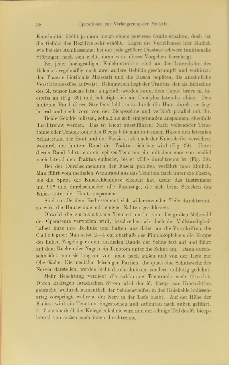 Kontinuität bleibt ja dann bis'zu einem gewissen Grade erhalten, doch ist die Gefahr des Rezidivs selir erhölit. Lägen die Verhältnisse hier ähnlich wie bei der Achillessehne, bei der jede größere Liastase schwere funktionelle Störungen nach sich zielit, dann wäre dieses Vorgehen berechtigt. Bei jeder hochgradigen Kniekontraktur sind an der Lateralseite des Gelenkes regelmäßig noch zwei andere Gebilde geschrumpft und verkürzt: der Tractus iliotibialis Maissiati und die Fascia poplitea, die ansehnliche Verstärkungszüge aufweist. Bekanntlicli liegt der Traktus, der als End.sehne des M. tensor fasciae latae aufgefaßt werden kann, dem Caput breve m. bi- cipitis au (Fig. 39) und befestigt sich am Condylus lateralis tibiae. Den hinteren Rand dieses Streifens fühlt man durch die Haut durch; er hegt lateral und nach vorn von der Bicepssehne und verläuft parallel mit ihr. Beide Gebilde müssen, sobald sie sich einigermaßen anspannen, ebenfalls durchtrennt werden. Das ist leicht auszuführen: Kach vollendeter Teno- tomie oder Tendektomie des Biceps läßt man mit einem Haken den lateralen Schnittrand der Haut und der Faszie stark nach der Kniescheibe verziehen, wodurch der hintere Rand des Traktus sichtbar wird (Fig. 39). Unter diesen Rand führt man ein spitzes Tenotom ein, mit dem man von medial nach lateral den Traktus einlverbt, bis er völhg durchtrennt ist (Fig. 39). Bei der Durchschneidung der Fascia pophtea verfährt man ähuhch. Man führt vom medialen Wundrand aus das Tenotom flach unter die Faszie, bis die Sj)itze die Kniekehlenmitte erreicht hat, dreht das Instrument um 90® und durchschneidet alle Faserzüge, die sich beim Strecken des Knies unter der Haut anspannen. Sind so alle dem Redressement sich widersetzenden Teile durchtrennt, so wird die Hautwunde mit einigen Nähten geschlossen. Obwohl die subkutane Tenotomie von der großen Mehrzahl der Operateure verworfen wird, beschreiben wir doch der Vollständigkeit halber kurz ihre Technik und halten uns dabei an die Vorschriften, die C a 1 o t gibt: Man setzt 2—4 cm oberhalb des Fibulaköpfchens die Kuppe des linken Zeigefingers dem medialen Rande der Sehne fest auf und führt auf dem Rücken des Nagels ein Tenotom unter die Sehne ein. Dami durch- schneidet man sie langsam von innen nach außen und von der Tiefe zur Oberfläche. Die medialen fleischigen Partien, die quasi eine Schutzwehr des Nerven darstellen, werden nicht durchschnitten, sondern unblutig gedehnt. Mehr Beachtung verdient die subkutane Tenotomie nach G o c h t. Durch kräftigen faradischen Strom wird der M. biceps zur Kontraktion gebracht, wodurch namentlich der Sehnenstreifen in der Kniekehle kulissen- artig vorspringt, während der Nerv in der Tiefe bleibt. Auf der Höhe der Kulisse wird ein Tenotom eingestochen und subkutan nach außen gefülirt. 2—3 cm oberhalb der Kniegelenkslinie wird nun der sehnige Teil des iU. biceps lateral von außen nach innen durchtrennt.