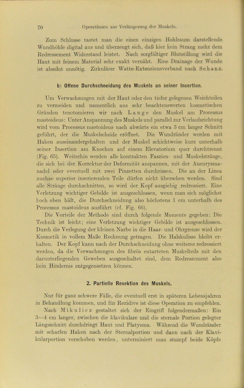 Zum Schlüsse tastet man die einen einzigen liohlraum darstellende Wundhöhle digital aus und überzeugt sich, daß hier kein Strang mehr dem Redressement Widerstand leistet. Nach sorgfältiger Blutstillung wird die Haut mit feinem Material sehr exakt vernäht. Eine Drainage der Wunde ist absolut unnötig. Zirkulärer Watte-Extensionsverband nach Schanz. b) Offene Durchschneidung des Muskels an seiner Insertion. Um Verwachsungen mit der Haut oder den tiefer gelegenen Weichteilen zu vermeiden und namentlich aus sehr beachtenswerten kosmetischen Gründen tenotomieren wir nach Lange den Muskel am Processus mastoideus: Unter Anspannung des Muskels und parallel zur Verlaufsrichtung wird vom Processus mastoideus nach abwärts ein etwa 3 cm langer Schnitt geführt, der die Muskelscheide eröffnet. Die Wundränder werden mit Haken auseinandergehalten und der Muskel schichtweise kurz unterhalb seiner Insertion am Knochen auf einem Elevatorium quer duxchtrennt (Fig. 65). Weiterhin werden alle kontrakten Faszien- und Muskelstränge, die sich bei der Korrektur der Deformität anspannen, mit der Aneurysma- nadel oder eventuell mit zwei Pinzetten durchrissen. Die an der Linea nuchae superior inserierenden Teile dürfen nicht übersehen werden. Sind alle Stränge durchschnitten, so wird der Kopf ausgiebig redressiert. Eine Verletzung wichtiger Gebilde ist ausgeschlossen, wenn man sich möglichst hoch oben hält, die Durchschneidung also höchstens 1 cm unterhalb des Processus mastoideus ausführt (cf. Fig. 66). Die Vorteile der Methode sind durch folgende Momente gegeben: Die Technik ist leicht; eine Verletzung wichtiger Gebilde ist ausgeschlossen. Durch die Verlegung der kleinen Narbe in die Haar- und Ohrgrenze wird der Kosmetik in vollem Maße Rechnung getragen. Die Halskuhsse bleibt er- halten. Der Kopf kann nach der Durchschneidung ohne weiteres redressiert werden, da die Verwachsungen des fibrös entarteten ]\Iuskelteils mit den darunterhegenden Geweben ausgeschaltet sind, dem Redressement also kein Hindernis entgegensetzen können. 2. Partielle Resektion des Muskels. Nur für ganz schwere Fälle, die eventuell erst in späteren Lebensjahren in Behandlung kommen, und für Rezidive ist diese Operation zu empfehlen. Nach Mikulicz gestaltet sich der Eingriff folgendermaßen: Ein 3—4 cm langer, zwischen die klavikulare und die sternale Portion gelegter Längsschnitt durchdringt Haut und Platysma. Während die Wundränder mit scharfen Haken nach der Sternalportion und dann nach der Klavi- kularportion verschoben werden, unterminiert man stumpf beide Köpfe