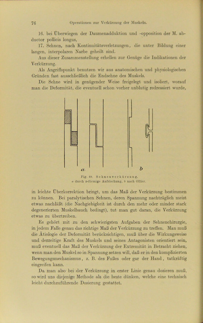 16. bei Uberwiegen der Daumenadduktion und -Opposition der M. ab- ductor pollicis longus, 17. Sehnen, nach Kontinuitätsverletzungen, die unter Bildung einer langen, interpolaren Narbe geheilt sind. Aus dieser Zusammenstellung erhellen zur Genüge die Indikationen der Verkürzung. Als Angriffspunkt benutzen wir aus anatomischen und pjhysiologischen Gründen fast ausschließhch die Endsehne des Muskels. Die Sehne wird in genügender Weise freigelegt und isohert, worauf man die Deformität, die eventuell schon vorher unblutig redressiert wurde. Fig. 69. S e li n e n V e r k ü !■ z u n g. « durch z-förmige Anfrischung, h nach Ollier. in leichte Überkorrektion bringt, um das Maß der Verkürzung bestimmen zu können. Bei paralytischen Sehnen, deren Spannung nachträgheh meist etwas nachläßt (die Nachgiebigkeit ist durch den mehr oder minder stark degenerierten Muskelbauch bedingt), tut man gut daran, die Verkürzung etwas zu übertreiben. Es gehört mit zu den schwierigsten Aufgaben der Sehnenchirurgie, in jedem Falle genau das richtige Maß der Verkürzung zu treffen. iMan muß die Ätiologie der Deformität berücksichtigen, muß über die Wirkungsweise und derzeitige Kraft des Muskels und seines Antagonisten orientiert sein, muß eventuell das Maß der Verkürzung der Extremität in Betracht ziehen, wenn man den Muskel so in Spannung setzen vüll, daß er in den komphzierten Bewegungsmechanismus, z. B. des Fußes oder gar der Hand, tatkräftig eingreifen kann. Da man also bei der Verkürzung in erster Linie genau dosieren muß, so wird uns diejenige Methode als die beste dünken, welche eine technisch leicht durchzuführende Dosierung gestattet.