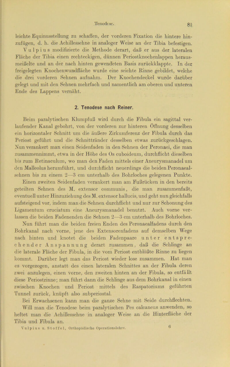 Tenodcse. leichte Eqiiinusstellung zu schaßen, der vorderen Fixation die hintere hin- zufügeu, d. h. die Achillessehne in analoger Weise an der Tibia befestigen. V u 1 p i u s modifizierte die Methode derart, daß er aus der lateralen Fläche der Tibia einen rechteckigen, dünnen Periostknochenlappen heraus- meißelte und an der nach hinten gewendeten Basis zurückklappte. In der freigelegten Knochenwundfläche wurde eine seichte Rinne gebildet, welche die drei vorderen Sehnen aufnahm. Der Knochendeckel wurde darüber gelegt und mit den Sehnen mehrfach i;nd namentlich am oberen und unteren Ende des Lappens vernäht. 2. Tenodese nach Reiner. Beim paralytischen Klumpfuß wird durch die Fibula ein sagittal ver- laufender Kanal gebohrt, von der vorderen zur hinteren Öffnung desselben ein horizontaler Schnitt um die äußere Zirkumferenz der Fibula durch das Periost geführt und die Schnittränder desselben etwas zurückgeschlagen. Xun verankert man einen Seidenfaden in den Sehnen der Peronaei, die man zusammennimmt, etwa in der Höhe des Os cuboideum, durchflicht dieselben bis zum Eetinaculum, wo man den Faden mittels einer Aneurysmanadel um den Malleolus herumführt, und durchflicht neuerdings die beiden Peronaeal- sehnen bis zu einem 2—3 cm unterhalb des Bohrloches gelegenen Punkte. Einen zweiten Seidenfaden verankert man am Fußrücken in den bereits geteilten Sehnen des M. extensor communis, die man zusammenfaßt, eventuell unter Hinzuziehung des M. extensor hallucis, und geht nun gleichfalls aufsteigend vor, indem man die Sehnen durchflicht und nur zur Schonung des Ligamentum cruciatum eine Aneurysmanadel benutzt. Auch vorne ver- lassen die beiden Fadenenden die Sehnen 2—3 cm unterhalb des Bohrloches. Xun führt man die beiden freien Enden des Peronaealfadens durch den Bohrkanal nach vorne, jene des Extensorenfadens auf demselben Wege nach hinten und knotet die beiden Fadenpaare unter entspre- chender Anspannung derart zusammen, daß die Schlinge an die laterale Fläche der Fibula, in die vom Periost entblößte Rinne zu hegen kommt. Darüber legt man das Periost wieder lose zusammen. Hat man es vorgezogen, anstatt des einen lateralen Schnittes an der Fibula deren zwei anzulegen, einen vorne, den zweiten hinten an der Fibula, so entfällt diese Periostrinne; man führt dann die Schlinge aus dem Bohrkanal in einen zwischen Knochen und Periost mittels des Raspatoriums geführten Tunnel zurück, knüpft also subperiostal. Bei Erwachsenen kann man die ganze Sehne mit Seide durchflechten. Will man die Tenodese beim paralytischen Pes calcaneus anwenden, so heftet man die Achillessehne in analoger Weise an die Hinterfläche der Tibia und Fibula an. V u 1 p i u s u. Stoffel, Orthopädische Operationslehre. 6