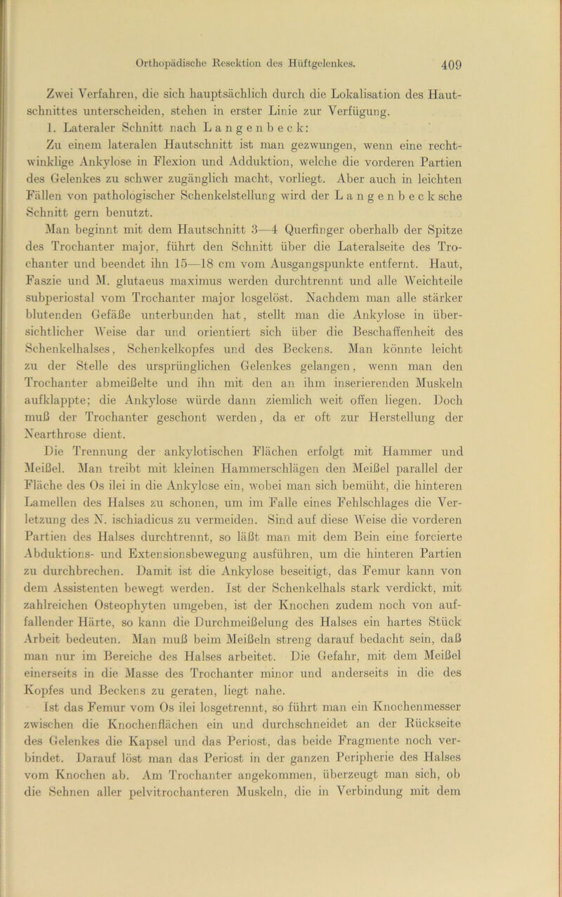 Zwei Verfahren, die sich hauptsächlich durch die Lokalisation des Haut- schnittes unterscheiden, stehen in erster Linie zur Verfügung. 1. Lateraler Schnitt nach Langenbeck: Zu einem lateralen Hatitschnitt ist man gezwungen, wenn eine recht- winklige Ankylose in Flexion und Adduktion, welche die vorderen Partien des Gelenkes zu schwer zugänglich macht, vorliegt. Aber auch in leichten Fällen von pathologischer Schenkelstellung wird der Langenbeck sehe Schnitt gern benutzt. Man beginnt mit dem Hautschnitt 3—4 Querfinger oberhalb der Spitze des Trochanter major, führt den Schnitt über die Lateralseite des Tro- chanter und beendet ihn 15—18 cm vom Ausgangsj)unkte entfernt. Haut, Faszie und M. glutaeus maximus werden durchtrennt und alle Weichteile subperiostal vom Trochanter major losgelöst. Nachdem man alle stärker blutenden Gefäße unterbunden hat, stellt man die Ankylose in über- sichtlicher Weise dar und orientiert sich über die Beschaffenheit des Schenkelhalses, Schenkelkoj)fes und des Beckens. Man könnte leicht zu der Stelle des ursprünglichen Gelenkes gelangen, wenn man den Trochanter abmeißelte und ihn mit den an ihm inserierenden Muskeln aufklappte; die Ankylose würde dann ziemlich weit offen liegen. Doch muß der Trochanter geschont werden, da er oft zur Herstellung der Xearthrose dient. Die Trennung der ankylotischen Flächen erfolgt mit Hammer und Meißel. Man treibt mit kleinen Hammerschlägen den Meißel parallel der Fläche des Os ilei in die Ankylose ein, wobei man sich bemüht, die hinteren Lamellen des Halses zu schonen, um im Falle eines Fehlschlages die Ver- letzung des N. ischiadicus zu vermeiden. Sind auf diese Weise die vorderen Partien des Halses durchtrennt, so läßt man mit dem Bein eine forcierte Abduktions- und Extensionsbewegung ausführen, um die hinteren Partien zu durchbrechen. Damit ist die Ankylose beseitigt, das Femur kann von dem Assistenten bewegt werden. Ist der Schenkelhals stark verdiclct, mit zahlreichen Osteojihyten umgeben, ist der Knochen zudem noch von auf- fallender Härte, so kann die Durchmeißelung des Halses ein hartes Stück Arbeit bedeuten. Man muß beim Meißeln streng darauf bedacht sein, daß man nur im Bereiche des Halses arbeitet. Die Gefahr, mit dem Meißel einerseits in die Masse des Trochanter minor und anderseits in die des Kopfes und Beckens zu geraten, liegt nahe. Ist das Femur vom Os ilei losgetrennt, so führt man ein Knochenmesser zwischen die Knochenflächen ein und durchschneidet an der Rückseite des Gelenkes die Kapsel und das Periost, das beide Fragmente noch ver- bindet. Darauf löst man das Periost in der ganzen Peripherie des Halses vom Knochen ab. Am Trochanter angekommen, überzeugt man sich, ob die Sehnen aller pelvitrochanteren Muskeln, die in Verbindung mit dem