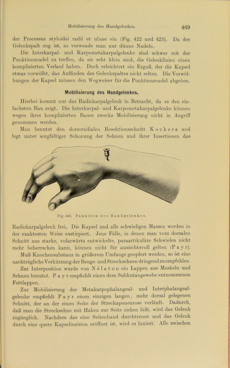 der Processus st}doidei radii et ulnae ein (Fig. 422 und 423). Da der Gelenkspalt eng ist, so verwende man nur dünne Nadeln. Die Interkarpal- und Karpometakarpalgelenke sind schwer mit der Punktionsnadel zu treffen, da sie sehr klein sind, die Gelenklinien einen komplizierten Verlauf haben. Doch erleichtert ein Erguß, der die Kapsel etwas vorwölbt, das Auffinden des Gelenkspaltes nicht selten. Die Vorwöl- bungen der Kapsel müssen den Wegweiser für die Punktionsnadel abgeben. Mobilisierung des Handgelenkes. Hierbei kommt nur das Radiokarpalgelenk in Betracht, da es den ein- fachsten Bau zeigt. Die Interkarpal- und Karpometakarpalgelenke können wegen ihres komplizierten Baues zwecks Mobilisierung nicht in Angriff genommen werden. Man benutzt den dorsoradialen Resektionsschnitt Kochers und legt unter sorgfältiger Schonung der Sehnen und ihrer Insertionen das Fig. 423. Punktion des Handgelenkes. Radiokarpalgelenk frei. Die Kapsel und alle schwieligen Massen werden in der exaktesten Weise exstirpiert. Jene Fälle, in denen man vom dorsalen Schnitt aus starke, volarwärts entwickelte, paraartikuläre Schwielen nicht mehr beherrschen kann, können nicht für aussichtsvoll gelten (P a y r). Muß Knochensubstanz in größerem Umfange geopfert werden, so ist eine nachträgliche Verkürzung der Beuge- und Strecksehnen dringend zu empfehlen. Zur Interposition wurde von N e 1 a t o n ein Lappen aus Muskeln und Sehnen benutzt. Payr empfiehlt einen dem Subkutangewebe entnommenen Fettlappen. Zur Mobilisierung der Metakarpophalangeal- und Interphalangeal- gelenke empfiehlt Payr einen einzigen langen, mehr dorsal gelegenen Schnitt, der an der einen Seite der Streckaponeurose verläuft. Dadurch, daß man die Strecksehne mit Haken zur Seite ziehen läßt, wird das Gelenk zugänglich. Nachdem das eine Seitenband durchtrennt und das Gelenk durch eine quere Kapselinzision eröffnet ist, wird es luxiert. Alle zwischen