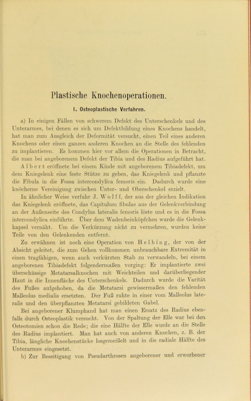 Plastische Kiioclienoperationen. I. Osteoplastische Verfahren. a) In einigen Fällen von schwerem Defekt des Unterschenkels und des Unterarmes, bei denen es sich um Defekthildung eines Knochens handelt, hat man zum Ausgleich der Deformität versucht, einen Teil eines anderen Knochens oder einen ganzen anderen Knochen an die Stelle des fehlenden zu implantieren. Es kommen hier vor allem die Operationen in Betracht, die man bei angeborenem Defekt der Tibia und des Radius aufgeführt hat. Albert eröfinete bei einem Kinde mit angeborenem Tibiadefekt, um dem Kniegelenk eme feste Stütze zu geben, das Kniegelenk und pflanzte die Fibula in die Fossa intercondylica femoris ein. Dadurch wurde eine knöcherne Yereinigmig zwischen Unter- und Oberschenkel erzielt. In ähnlicher Weise verfuhr J. Wolf f, der aus der gleichen Indikation das Kniegelenk eröffnete, das Capitulum fibulae aus der Gelenkverbindung an der Außenseite des Condylus lateralis femoris löste und es in die Fossa intercondylica einführte. Über dem AVadenbeinköpfchen wurde die Gelenk- kapsel vernäht. Um die Verkürzung nicht zu vermehren, wurden keine Teile von den Gelenkenden entfernt. Zu erwähnen ist noch eine Operation von H e 1 b i n g, der von der Absicht geleitet, die zum Gehen vollkommen unbrauchbare Extremität in einen tragfähigen, wenn auch verkürzten Stab zu verwandeln, bei einem angeborenen Tibiadefekt folgendermaßen vorging: Er implantierte zwei überschüssige Metatarsalknochen mit AVeichteilen und darüber liegender Haut in die Innenfläche des Unterschenkels. Dadurch wurde die Varität des Fußes aufgehoben, da die Metatarsi gewissermaßen den fehlenden Malleolus medialis ersetzten. Der Fuß ruhte in einer vom Malleolus late- ralis und den überpflanzten Metatarsi gebildeten Gabel. Bei angeborener Klumphand hat man einen Ersatz des Radius eben- falls durch Osteoplastik versucht. Von der Spaltung der Elle war bei den Osteotomien schon die Rede; die eine Hälfte der Elle wurde an die Stelle des Radius implantiert. Man hat auch von anderen Knochen, z. B. der Tibia, längliche Knochenstücke losgemeißelt und in die radiale Hälfte des Unterarmes eingesetzt. b) Zur Beseitigung von Pseudarthrosen angeborener und erworbener