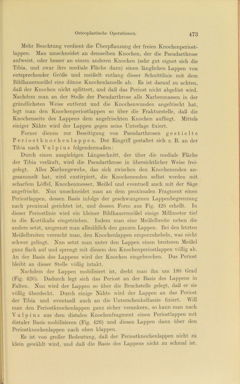 Mehr Beachtung verdient die Überpflanzung der freien Knochenperiost- lappen. i\Ian umschneidet an demselben Knochen, der die Pseudarthrose aufweist, oder besser an einem anderen Knochen (sehr gut eignet sich die Tibia, und zwar ihre mediale Fläche dazu) einen länglichen Lappen von entsprechender Größe und meißelt entlang dieser Schnittlinie mit dem Bildhauermeißel eine dünne Knochenlamelle ab. Es ist darauf zu achten, daß der Knochen nicht splittert, und daß das Periost nicht abgelöst wird. Nachdem man an der Stelle der Pseudarthrose alle Narbenmassen in der gründlichsten Weise entfernt und die Knochenwunden angefrischt hat, legt man den Knochenperiostlappen so über die Frakturstelle, daß die Knochenseite des Lappens dem angefrischten Knochen aufliegt. Mittels einiger Nähte whd der Lappen gegen seine Unterlage fixiert. Ferner dienen zur Beseitigung von Pseudarthrosen gestielte Periostknochen lappen. Der Eingriff gestaltet sich z. B. an der Tibia nach Vulpius folgendermaßen: Durch einen ausgiebigen Längsschnitt, der über die mediale Fläche der Tibia verläuft, wird die Pseudarthrose in übersichtlicher Weise frei- gelegt. Alles Narbengewebe, das sich zwischen den Knochenenden an- gesammelt hat, wird exstirpiert, die Knochenenden selbst werden mit scharfem Löffel, Knochenmesser, Meißel und eventuell auch mit der Säge angefrischt. Nun umschneidet man an dem proximalen Fragment einen Periost lappen, dessen Basis infolge der geschwungenen Lappenbegrenzung nach proximal gerichtet ist, und dessen Form aus Fig. 426 erhellt. In dieser Periostlinie wird ein kleiner Bildhauermeißel einige Millimeter tief in die Kortikalis eingetrieben. Indem man eine Meißelbreite neben die andere setzt, umgrenzt man allmählich den ganzen Lappen. Bei den letzten Meißelbreiten versucht man, den Knochenlappen emporzuhebeln, Avas nicht schwer gelingt. Nun setzt man unter den Lappen einen breiteren Meißel ganz flach auf und sprengt mit diesem den Knochenperiostlappen völlig ab. An der Basis des Lappens Avird der Knochen eingebrochen. Das Periost bleibt an dieser Stelle Amllig intakt. Nachdem der Lappen mobilisiert ist, dreht man ihn um 180 Grad (Fig. 426). Dadurch legt sich das Periost an der Basis des Lappens in Falten. Nun Avird der Lappen so über die Bruchstelle gelegt, daß er sie völlig überdeckt. Durch einige Nähte wird der Lappen an das Periost der Tibia und eventuell auch an die Unterschenkelfaszie fixiert. Will man den Periostknochenlappen ganz sicher verankern, so kann man nach Vulpius aus dem distalen Knochenfragment einen Periostlappen mit distaler Basis mobilisieren (Fig. 426) und diesen Lappen dann über den Periostknochenlappen nach oben klappen. Es ist von großer Tfedeutung, daß der Periostknochenlappen nicht zu klein gewählt wird, und daß die Basis des Lappens nicht zu schmal ist.