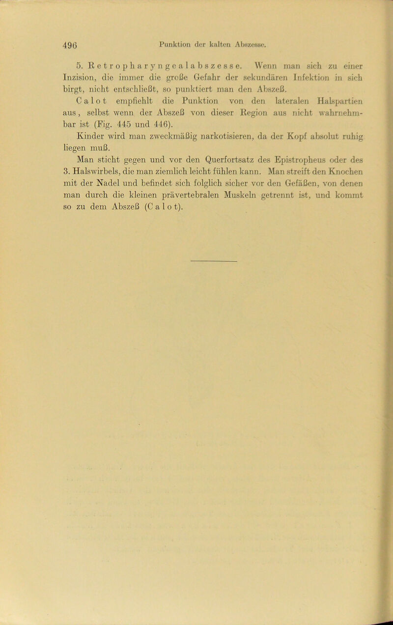 5. R e t r o p h a r y n g c a 1 a b s z e s s e. W'enn man sich zu einer Inzision, die immer die große Gefahr der sekundären Infektion in sich birgt, nicht entschließt, so punktiert man den Abszeß. C a 1 o t empfiehlt die Punktion von den lateralen Halspartien aus, selbst wenn der Abszeß von dieser Region aus nicht wahrnehm- bar ist (Fig. 445 und 446). Kinder wird man zweckmäßig narkotisieren, da der Kopf absolut ruhig liegen muß. Man sticht gegen und vor den Querfortsatz des Epistropheus oder des 3. Halswirbels, die man ziemlich leicht fühlen kann. Man streift den Knochen mit der Nadel und befindet sich folglich sicher vor den Gefäßen, von denen man durch die kleinen prävertebralen Muskeln getrennt ist, und kommt so zu dem Abszeß (Calo t).