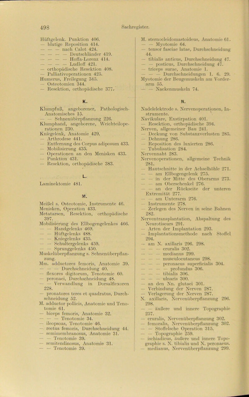 Hüftgelenk. Punktion 40(i. — blutige llepo.sition 414. — — — nach Calot 424. — — — — Dcutschlänclcr 4M). — — — — HolTa-Lorenz 414. Ludloff 421. — orthopädische llescktion 408. — Palliativopcrationcn 425. Humerus, Freilegung 345. — Osteotomien 344. — Resektion, orthopädisclie 377. K. Klumpfuß, angeborener, Pathologisch- Anatomisches 15. — — Sehnenüberpflanzung 226. Klumphand, angeborene, Weichteilope- rationen 230. Kniegelenk, Anatomie 429. — Arthrodese 441. — Entfernung des Corpus adiposum 433. — Mobilisierung 435, — Operationen an den Menisken 433. — Punktion 431. — Resektion, orthopädische 383. L. Laminektomie 481. M. Meißel s. Osteotomie, Instrumente 46. Menisken, Operation 433. Metatarsen, Resektion, orthopädische 397. Mobihsierung des Ellbogengelenkes 466. — — Handgelenks 469. — — Hüftgelenks 488. — — Kniegelenks 435. — — Schultergelenks 459. — — Sprunggelenks 450. Muskelüberpflanzung s. Sehnenüberpflan- zung. Mm. adduetores femoris, Anatomie 39. — — — Durchschneidung 40. — flexores digitorum, Tenotomie 60. — peronaei, Durchsehneidung 48. — — Verwandlung in Dorsalflexoren 228. — pronatores teres et quadratus, Durch- schneidung 52. M. adductor pollicis, Anatomie und Teno- tomie 61. — biceps femoris, Anatomie 32. — — — Tenotomie 34. — ileopsoas, Tenotomie 46. —• rectus femoris, Durehschneidung 44. — semimembranosus, Anatomie 31. — — Tenotomie 39. — semitendinosus, Anatomie 31. —• — Tenotomie 39. M. sternocleidojuastfüdeus, Anatfjinießl. —• — Myotomie 64. — tens<jr fasciae latae, Durchsehneidung 44. — tibialis anticus, Durchsehneidung 47. — — posticus, Durchsehneidung 47. — triceps surae, Anatomie 1. — — — Durchschneidungen 1. 6. 29. Myotomie der Beugemuskeln am \'order- arm 55. — — Xackenmuskeln 74. N. Xadelelektrode s. Ncr\'enoperationen, In- strumente. Navikulare, Ex.stirpation 401. — Resektion, orthopädische .394. Nerven, allgemeiner Bau 241. — Deckung von Substanzverlusten 285. — Dehnung 286. — Reposition des luxierten 286. — Tubuhsation 284. Nervennaht 283. Nervenoperationen, allgemeine Technik 281. — Hautschnitte in der Achselhöhle 271. — — am EUbogengelenk 275. — — in der Mitte des Oberarms 273. — — am Obersehenkel 276. — — an der Rückseite der unteren Extremität 277. — — am Unterarm 276. — Instrumente 278. — Zerlegen des Nerven in seine Bahnen 282. Nerventransplantation, Abspaltung des Neurotisewrs 291. — Arten der Implantation 293. — Implantationsmethode nach Stoffel 294. — am N. axillaris 296. 298. — — — cruraUs 302. — — — medianus 299. — — — musculocutaneus 298. — — — peronaeus superfieiaUs 304. — — — — profundus 306. — — — tibiahs 306. — — — ulnaris 300. — an den Nn. glutaci 301. — Verbindung der Nerven 287. — Veilagerung der Nerven 287. N. axillaris, Nervenüberpflanzung 296. 298. — — äußere und innere Topographie 257. — cruralis, Nervenüberpflanzung 302. — femoralis, Nervenüberpflanzung 302. — — Stoffelsche Operation 315. — — Topographie 259. — ischiadicus, äußere und innere Topo- gra])hie s. N. tibialis und N. iwronaeus. — medianus, Nenmnüberpflanzung 299.