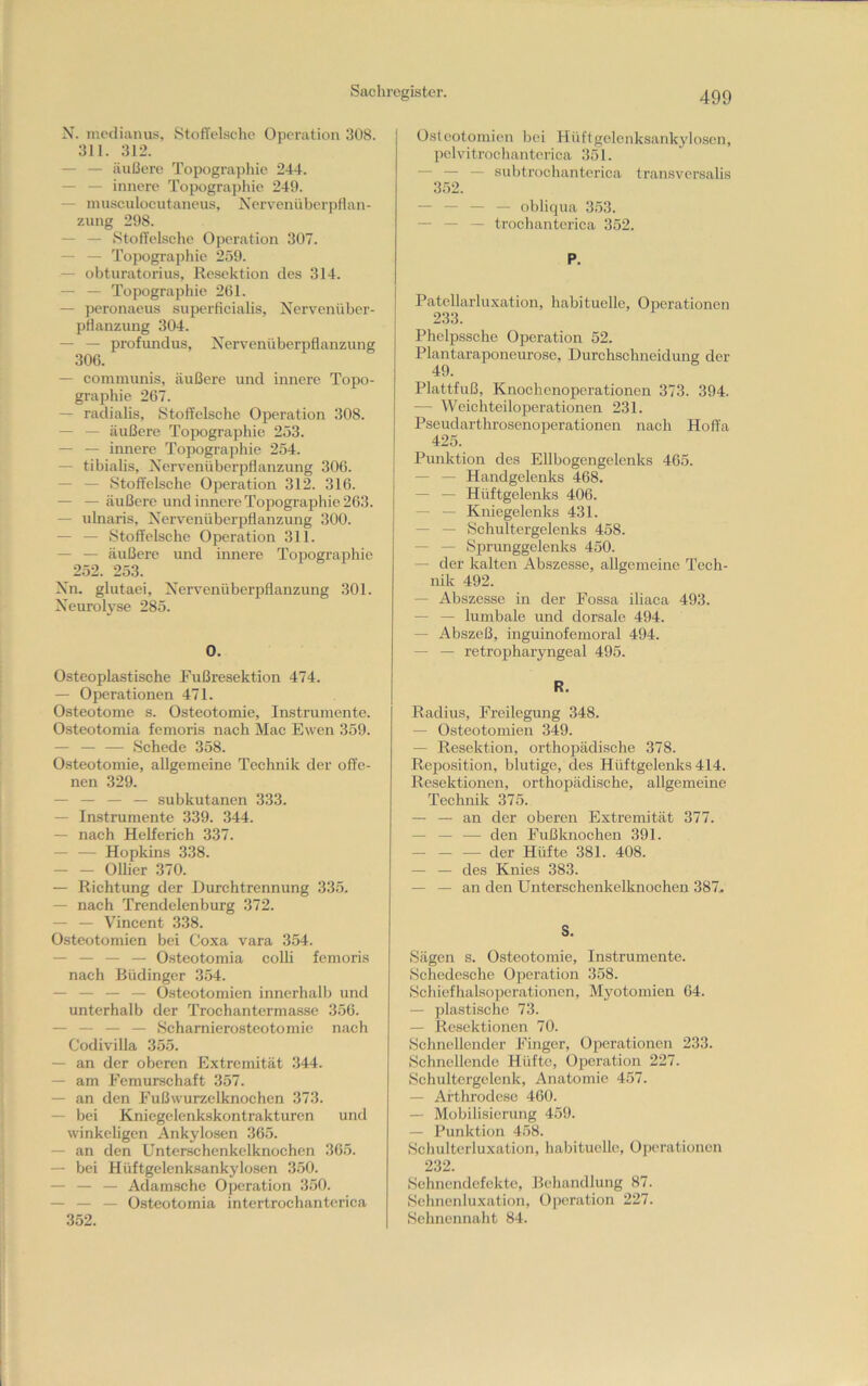 X. inedianus, Stoffelsche OiJeration 308. 311. 312. — — äußere Topograjiliie 244. — — innere Topogra])liie 249. — niusculoeutaneus, Xervenüberpflan- zung 298. — — vStolTelsche Operation 307. — — Topographie 259. — obturatorius, Resektion des 314. — — Topographie 261. — peronaeus superlicialis, Nervenüber- pHanzung 304. — — profundus, Xervenüberpflanzung 306. — communis, äußere und innere Topo- graphie 267. — radialis, Stoffelsche Operation 308. — — äußere Topographie 253. — — innere Topographie 254. — tibialis, Xcr\^enüberpflanzung 306. — — Stoffelsche Operation 312. 316. — — äußere und innere Tojoographie 263. — ulnaris, Xervenüberpflanzung 300. — — Stoffelsche Operation 311. — — äußere und innere Topogra|>hie 252. 253. Xn. glutaei, Xervenüberpflanzung 301. Xeurolyse 285. 0. Osteoplastische Fußresektion 474. — Operationen 471. Osteotome s. Osteotomie, Instrumente. Osteotomia femoris nach Mac Ewen 359. — — — Schede 358. Osteotomie, allgemeine Technik der offe- nen 329. — — — — subkutanen 333. — Instrumente 339. 344. — nach Helferich 337. — — Hopkins 338. — — OUier 370. — Richtung der Durchtrennung 335. — nach Trendelenburg 372. — — Vincent 338. Osteotomien bei Coxa vara 354. — — — — Osteotomia colli femoris nach Büdinger 354. — _ — _ Osteotomien innerhalb und unterhalb der Trochanterma.sse 356. — — — — Scharnierosteotomie nach Codivilla 355. — an der oberen Extremität 344. — am Femurschaft 357. — an den Fußwurzelknochen 373. — bei Kniegelenk-skontrakturen und winkeligen Ankylosen 36.5. —■ an den Unterschenkelknochen 365. — bei Hüftgelenksankylosen 3.50. — — — Adamsche Operation 3.50. — — — Osteotomia intertrochanterica 352. Osteotomien bei Hüftgelenksankylosen, pelvitrocliantcrica 351. — — — subtrochanterica transversalis 352. — — — — obliqua 353. — — — trochantcrica 352. P. Patellarluxation, habituelle, Operationen 233. Phelpssche Operation 52. Plantaraponeurose, Durchschneidung der 49. Plattfuß, Knochenoperationen 373. 394. — Weichteiloperationen 231. Pseudarthrosenoperationen nach Hoffa 425. Punktion des Ellbogengelenks 465. — — Handgelenks 468. — — Hüftgelenks 406. — — Kniegelenks 431. — — Schultergelenks 458. — — Sprunggelenks 450. — der kalten Abszesse, allgemeine Tech- nik 492. — Abszesse in der Fossa iliaca 493. — — lumbale und dorsale 494. — Abszeß, inguinofemoral 494. — — retropharyngeal 495. R. Radius, Freilegung 348. — Osteotomien 349. — Resektion, orthopädische 378. Reposition, blutige, des Hüftgelenks 414. Resektionen, orthopädische, allgemeine Technik 375. — — an der oberen Extremität 377. — — — den Fußknochen 391. — — — der Hüfte 381. 408. — — des Knies 383. — — an den Unterschenkelknochen 387.. S. Sägen s. Osteotomie, Instrumente. Schedesche Operation 358. Schiefhalsopcrationcn, Myotomien 64. — plastische 73. — Resektionen 70. Schnellender Finger, Operationen 233. Schnellende Hüfte, Oi^cration 227. Schultergelenk, Anatomie 457. — Arthrodese 460. — Mobilisierung 459. — Punktion 458. Schultcrluxation, habituelle, Operationen 232. Sehnendefekte, Behandlung 87. Schnenluxation, Oi>cration 227. Sehnennaht 84.