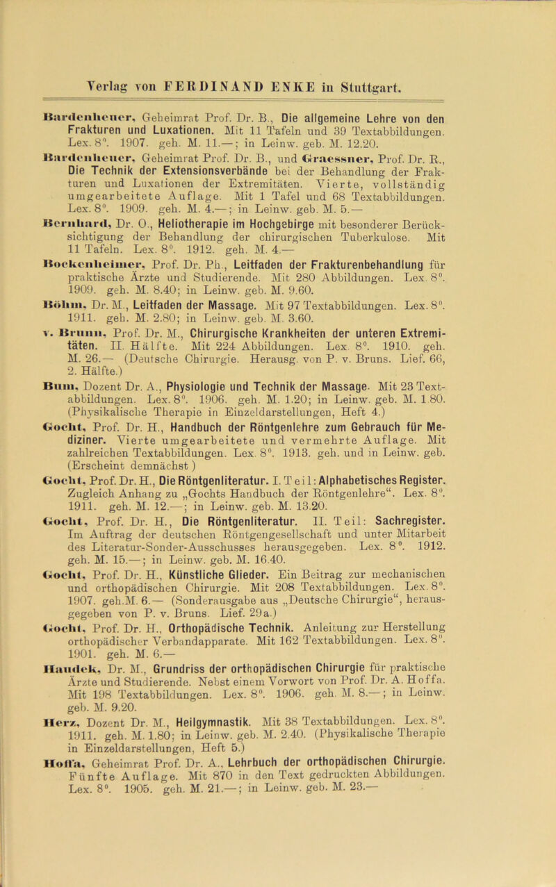 liardenlioiicr, Gebeimrat Prof. Dr. B., Die allgemeine Lehre von den Frakturen und Luxationen. Mit 11 Tafeln und 39 Textabbildungen. Lex. S”. 1907. geh. M. 11.—; in Leinw. geb. M. 12.20. Itiii'doiilioiier, Geheimrat Prof. Dr. B., und Gmessiier, Prof. Dr. ß., Die Technik der Extensionsverbände bei der Behandlung der Frak- turen und Luxationen der Extremitäten. Vierte, vollständig umgearbeitete Auflage. Mit 1 Tafel und 68 Textabbildungen. Lex. 8. 1909. geh. M. 4.—; in Leinw. geb. M. 5.— Iternliard, Dr. 0., Heliotherapie im Hochgebirge mit besonderer Berück- sichtigung der Behandlung der chirurgischen Tuberkulose. Mit 11 Tafeln. Lex. 8“. 1912. geh. M. 4.— ISoekonlieiiiier, Prof. Dr. Ph., Leitfaden der Frakturenbehandlung für praktische Ärzte und Studierende. Mit 280 Abbildungen. Lex. 8”. 1909. geh. M. 8.40; in Leinw. geb. M. 9.60. iSöliiii. Dr. M., Leitfaden der Massage, Mit 97 Textabbildungen. Lex. 8. 1911. geh. M. 2.80; in Leinw. geb. M. 3.60. V. Uruiiii, Prof Dr. M., Chirurgische Krankheiten der unteren Extremi- täten. II. Hälfte. Mit 224 Abbildungen. Lex. 8®. 1910. geh. M. 26.— (Deutsche Chirurgie. Herausg. von P. v. Bruns. Lief. 66, 2. Hälfte.) Bum, Dozent Dr. A., Physiologie und Technik der Massage- Mit 23 Text- abbildungen. Lex. 8®. 1906. geh. M. 1.20; in Leinw. geb. M. 180. (Physikalische Therapie in Einzeldarstellungen, Heft 4.) Ooclit, Prof. Dr. H., Handbuch der Röntgenlehre zum Gebrauch für Me- diziner. Vierte umgearbeitete und vermehrte Auflage. Mit zahlreichen Textabbildungen. Lex. 8®. 1913. geb. und m Leinw. geb. (Erscheint demnächst) BoHit. Prof. Dr. H., Die Röntgenliteratur. I. T e i 1: Alphabetisches Register. Zugleich Anhang zu „Gochts Handbuch der Röntgenlehre“. Lex. 8®. 1911. geh. M. 12.—; in Leinw. geb. M. 13.20. (;ocht, Prof Dr. H., Die Röntgenliteratur. II. Teil: Sachregister. Im Auftrag der deutschen Eöntgengesellschaft und unter Mitarbeit des Literatur-Sonder-Ausschusses herausgegeben. Lex. 8®. 1912. geh. M. 15.—; in Leinw. geb. M. 16.40. Prof. Dr. H., Künstliche Glieder. Ein Beitrag zur mechanischen und orthopädischen Chirurgie. Mit 208 Textabbildungen. Lex. 8. 1907. geh.M. 6.— (Sonderausgabe aus „Deutsche Chirurgie“, heraus- gegeben von P. V. Bruns. Lief. 29a.) <;oolil. Prof. Dr. H., Orthopädische Technik. Anleitung zur Herstellung orthopädischer Verbandapparate. Mit 162 Textabbildungen. Lex. 8®. 1901. geh. M. 6.— llaiidok, Dr. M., Grundriss der orthopädischen Chirurgie für i^raktische Ärzte und Studierende. Nebst einem Vorwort von Prof. Dr. A. Hoffa. Mit 198 Textabbildungen. Lex. 8®. 1906. geh. M. 8. ; in Leinw. geb. M. 9.20. Herz, Dozent Dr. M., Heilgymnastik. Mit 38 Te.xtabbildungen. Lex. 8. 1911. geh. M. 1.80; in Leinw. geb. M. 2.40. (Physikalische Therapie in Einzeldarstellungen, Heft 5.) Holla, Geheimrat Prof. Dr. A., Lehrbuch der orthopädischen Chirurgie, Fünfte Auflage. Mit 870 in den Text gedruckten Abbildungen. Lex. 8®. 1905. geh. M. 21.—; in Leinw. geb. M. 23.