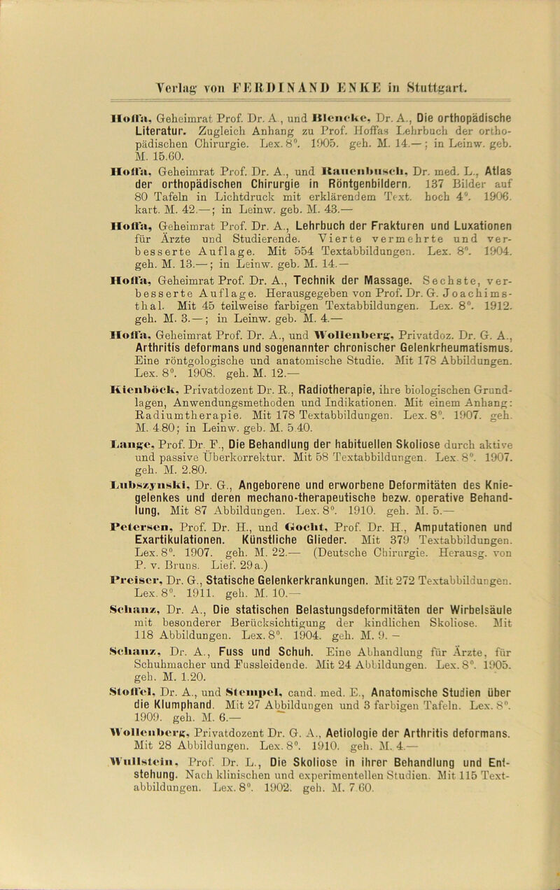 Ilollsu Geheimrat Prof. Dr. A , und Kleiiokc, Dr. A., Die orthopädische Literatur. Zugleich Anhang zu Prof. Hoffas I.elirbuch der ortho- pädischen Chirurgie. Lex. 8. 1905. geh. M. 14.— ; in Leinw. geh. M. 15.G0. lloüa, Geheimrat Prof. Dr. A., und Raueiilmsfli, Dr. med. L., Atlas der orthopädischen Chirurgie in Röntgenbildern, 137 Bilder auf 80 Tafeln in Lichtdruck mit erklärendem Text, hoch 4*. 1906. hart. M. 42.—; in Leinw. geh. M. 43.— Hoit’a, Geheimrat Prof. Dr. A., Lehrbuch der Frakturen und Luxationen für Ärzte und Studierende. Vierte vermehrte und ver- besserte Auflage. Mit 554 Textabbildungen. Lex. 8. 1904. geh. M. 13.—; in Leinw. geb. M. 14.— Holt’a, Geheimrat Prof. Dr. A., Technik der Massage. Sechste, ver- besserte Auflage. Herausgegeben von Prof. Dr. G. Jo ach im s- thal. Mit 45 teilweise farbigen Textabbildungen. Lex. 8. 1912. geh. M. 3. —; in Leinw. geb. M. 4.— llolt'a, Geheimrat Prof. Dr. A., und Wolleiiberg, Privatdoz. Dr. G. A., Arthritis deformans und sogenannter chronischer Gelenkrheumatismus. Eine röntgologische und anatomische Studie. Mit 178 Abbildungen. Lex. 8“. 1908. geh. M. 12.— Kienböck, Privatdozent Dr. R., Radiotherapie, ihre biologischen Grund- lagen, Anwendungsmethoden und Indikationen. Mit einem Anhang: Radiumtherapie. Mit 178 Textabbildungen. Lex. 8”. 1907. geh. M. 4.80; in Leinw. geb. M. 5.40. lisuigc, Prof. Dr. P., Die Behandlung der habituellen Skoliose durch aktive und passive Überkorrektur. Mit 58 Textabbildungen. Lex. 8®. 1907. geh. M. 2.80. laibsxjiii^ki, Dr. G., Angeborene und erworbene Deformitäten des Knie- gelenkes und deren mechano-therapeutische bezw. operative Behand- lung. Mit 87 Abbildungen. Lex. 8®. 1910. geh. M. 5.— Petersen, Prof. Dr. H., und Ooebt, Prof. Dr. H., Amputationen und Exartikulationen. Künstliche Glieder. Mit 379 Te.xtabbildungen. Lex. 8®. 1907. geh. M. 22.— (Deutsche Chirurgie. Herausg. von P. V. Bruns. Lief. 29 a.) Preiscr, Dr. G., Statische Gelenkerkrankungen. Mit 272 Textabbildungen. Lex. 8®. 1911. geh. M. 10.— Scliaiix, Dr. A., Die statischen Belastungsdeformitäten der Wirbelsäule mit besonderer Berücksichtigung der kindlichen Skoliose. Mit 118 Abbildungen. Lex. 8®. 1904. geh. M. 9.— ScbaiiT;, Dr. A., Fuss und Schuh. Eine Abhandlung für Ärzte, für Schuhmacher und Eussleidende. Mit 24 Abbildungen. Lex. 8®. 1905. geh. M. 1.20. .SloUel, Dr. A., und KSteiiipel, cand. med. E., Anatomische Studien über die Klumphand. Mit 27 Abbildungen und 3 farbigen Tafeln. Lex. 8. 1909. geh. M. 6.— WolleiiberK« Privatdozent Dr. G. A., Aetiologie der Arthritis deformans. Mit 28 Abbildungen. Lex. 8®. 1910. geh. M. 4.— WiilKteiii, Prof Dr. L., Die Skoliose in ihrer Behandlung und Ent- stehung. Nach klinischen und experimentellen Studien. Mit 115 Text- abbildungen. Lex. 8®. 1902. geh. M. 7.60.